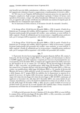 06-legislazione_197_246:06-legislazione_197_246 30/01/13 17:38 Pagina 204




                       Contratto collettivo nazionale di lavoro 19 gennaio 2012


             riori benefici previsti dalla contrattazione collettiva, connessi all’anticipata risoluzione
             del rapporto per riduzione di posti o soppressione o trasformazione di servizi o uffici.
                 15. Nel caso in cui l’importo dell’indennità di mancato preavviso sia superiore al-
             l’importo complessivo degli assegni straordinari spettanti, il datore di lavoro corri-
             sponderà al lavoratore, sempre che abbia formalmente effettuato la rinuncia al preav-
             viso, in aggiunta agli assegni suindicati una indennità una tantum di importo pari al-
             la differenza tra i trattamenti sopra indicati.
                 16. In mancanza di detta rinuncia, il lavoratore decade da entrambi i benefici.
                                                       Art. 5
                 1. In deroga all’art. 12 del decreto 28 aprile 2000, n. 158, le parole «Fondo di so-
             lidarietà per il sostegno del reddito, dell’occupazione e della riconversione e riquali-
             ficazione professionale del personale del credito» sono sostituite, ai sensi dell’art. 1,
             dalle seguenti «Fondo di solidarietà per la riconversione e riqualificazione professio-
             nale, per il sostegno dell’occupazione e del reddito del personale del credito».
                                                       Art. 6
                 1. In deroga all’art. 14 del decreto 28 aprile 2000, n. 158, le parole «Fondo di so-
             lidarietà per il sostegno del reddito, dell’occupazione e della riconversione e riquali-
             ficazione professionale del personale del credito» sono sostituite, ai sensi dell’art. 1,
             dalle seguenti «Fondo di solidarietà per la riconversione e riqualificazione professio-
             nale, per il sostegno dell’occupazione e del reddito del personale del credito».
                                                      Art. 7
                 1. Il presente decreto lascia impregiudicato quanto disposto dall’art. 22, comma 1,
             lettera b), del decreto-legge 6 luglio 2012, n. 95, il quale, nel determinare in ulterio-
             ri 55.000 soggetti, ancorché maturino i requisiti per l’accesso al pensionamento suc-
             cessivamente al 31 dicembre 2011, il numero dei soggetti interessati dalla concessio-
             ne del beneficio di cui ai commi 14 e 15 dell’art. 24 del decreto-legge 6 dicembre
             2011, n. 201, convertito, con modificazioni, dalla legge 22 dicembre 2011, n. 214 e
             dai commi 2-ter e 2-quater dell’art. 6 del decreto-legge 29 dicembre 2011, n. 216 con-
             vertito, con modificazioni, dalla legge 24 febbraio 2012, n. 14, nonché al decreto del
             Ministro del lavoro e delle politiche sociali, di concerto con il Ministro dell’economia
             e delle finanze, del 1° giugno 2012, ha stabilito che le disposizioni in materia di re-
             quisiti di accesso e di regime delle decorrenze vigenti prima della data di entrata in
             vigore del citato decreto-legge del citato decreto-legge n. 201 del 2011 continuano ad
             applicarsi ai lavoratori che, alla data del 4 dicembre 2011, non erano titolari di pre-
             stazione straordinaria a carico dei fondi di solidarietà di settore di cui all’art. 2, com-
             ma 28, della legge 23 dicembre 1996, n. 662, ma per i quali il diritto di accesso ai
             predetti fondi era previsto da accordi stipulati alla suddetta data e ferma restando la
             permanenza nel fondo fino al sessantaduesimo anno di età.
                                                       Art. 8
                 1. L’efficacia del presente decreto è limitata al 31 dicembre 2012, ai sensi dell’art.
             6. comma 2-bis, del decreto-legge 29 dicembre 2011, n. 216, convertito, con modifi-
             cazioni, dalla legge 24 febbraio 2012, n. 14.




               204
 
