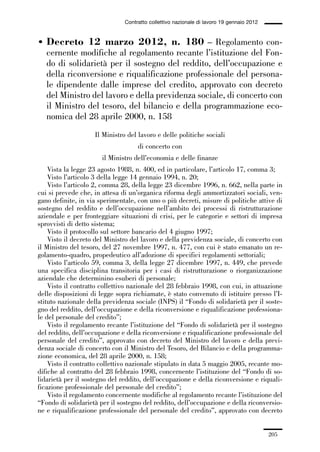 06-legislazione_197_246:06-legislazione_197_246 30/01/13 17:38 Pagina 205




                                               Contratto collettivo nazionale di lavoro 19 gennaio 2012


             • Decreto 12 marzo 2012, n. 180 – Regolamento con-
               cernente modifiche al regolamento recante l’istituzione del Fon-
               do di solidarietà per il sostegno del reddito, dell’occupazione e
               della riconversione e riqualificazione professionale del persona-
               le dipendente dalle imprese del credito, approvato con decreto
               del Ministro del lavoro e della previdenza sociale, di concerto con
               il Ministro del tesoro, del bilancio e della programmazione eco-
               nomica del 28 aprile 2000, n. 158
                                   Il Ministro del lavoro e delle politiche sociali
                                                    di concerto con
                                      il Ministro dell’economia e delle finanze
                 Vista la legge 23 agosto 1988, n. 400, ed in particolare, l’articolo 17, comma 3;
                 Visto l’articolo 3 della legge 14 gennaio 1994, n. 20;
                 Visto l’articolo 2, comma 28, della legge 23 dicembre 1996, n. 662, nella parte in
             cui si prevede che, in attesa di un’organica riforma degli ammortizzatori sociali, ven-
             gano definite, in via sperimentale, con uno o più decreti, misure di politiche attive di
             sostegno del reddito e dell’occupazione nell’ambito dei processi di ristrutturazione
             aziendale e per fronteggiare situazioni di crisi, per le categorie e settori di impresa
             sprovvisti di detto sistema;
                 Visto il protocollo sul settore bancario del 4 giugno 1997;
                 Visto il decreto del Ministro del lavoro e della previdenza sociale, di concerto con
             il Ministro del tesoro, del 27 novembre 1997, n. 477, con cui è stato emanato un re-
             golamento-quadro, propedeutico all’adozione di specifici regolamenti settoriali;
                 Visto l’articolo 59, comma 3, della legge 27 dicembre 1997, n. 449, che prevede
             una specifica disciplina transitoria per i casi di ristrutturazione o riorganizzazione
             aziendale che determinino esuberi di personale;
                 Visto il contratto collettivo nazionale del 28 febbraio 1998, con cui, in attuazione
             delle disposizioni di legge sopra richiamate, è stato convenuto di istituire presso l’I-
             stituto nazionale della previdenza sociale (INPS) il “Fondo di solidarietà per il soste-
             gno del reddito, dell’occupazione e della riconversione e riqualificazione professiona-
             le del personale del credito”;
                 Visto il regolamento recante l’istituzione del “Fondo di solidarietà per il sostegno
             del reddito, dell’occupazione e della riconversione e riqualificazione professionale del
             personale del credito”, approvato con decreto del Ministro del lavoro e della previ-
             denza sociale di concerto con il Ministro del Tesoro, del Bilancio e della programma-
             zione economica, del 28 aprile 2000, n. 158;
                 Visto il contratto collettivo nazionale stipulato in data 5 maggio 2005, recante mo-
             difiche al contratto del 28 febbraio 1998, concernente l’istituzione del “Fondo di so-
             lidarietà per il sostegno del reddito, dell’occupazione e della riconversione e riquali-
             ficazione professionale del personale del credito”;
                 Visto il regolamento concernente modifiche al regolamento recante l’istituzione del
             “Fondo di solidarietà per il sostegno del reddito, dell’occupazione e della riconversio-
             ne e riqualificazione professionale del personale del credito”, approvato con decreto


                                                                                                          205
 