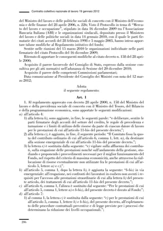 06-legislazione_197_246:06-legislazione_197_246 30/01/13 17:38 Pagina 206




                       Contratto collettivo nazionale di lavoro 19 gennaio 2012


             del Ministro del lavoro e delle politiche sociali di concerto con il Ministro dell’econo-
             mia e delle finanze del 28 aprile 2006, n. 226; Visto il Protocollo in tema di “Merca-
             to del lavoro e occupazione”, stipulato in data 16 dicembre 2009 tra l’Associazione
             Bancaria Italiana (ABI) e le organizzazioni sindacali, depositato presso il Ministero
             del lavoro e delle politiche sociali in data 14 gennaio 2010, con il quale le parti fir-
             matarie dei citati accordi del 28 febbraio 1998 e 5 maggio 2005, hanno inteso appor-
             tare talune modifiche al Regolamento istitutivo del fondo;
                 Sentite nelle riunioni del 15 marzo 2010 le organizzazioni individuate nelle parti
             firmatarie del citato Protocollo del 16 dicembre 2009;
                 Ritenuto di apportare le conseguenti modifiche al citato decreto n. 158 del 28 apri-
             le 2000;
                 Acquisito il parere favorevole del Consiglio di Stato, espresso dalla sezione con-
             sultiva per gli atti normativi nell’adunanza di Sezione del 20 dicembre 2010;
                 Acquisito il parere delle competenti Commissioni parlamentari;
                 Data comunicazione al Presidente del Consiglio dei Ministri con nota del 12 mar-
             zo 2012;
                                                          Adotta
                                                 il seguente regolamento:
                                                        Art. 1
                1. Al regolamento approvato con decreto 28 aprile 2000, n. 158 del Ministro del
             lavoro e della previdenza sociale di concerto con il Ministro del Tesoro, del Bilancio
             e della programmazione economica, sono apportate le seguenti modificazioni:
             a) all’articolo 4:
                1) alla lettera b), sono aggiunte, in fine, le seguenti parole: “e deliberare, sentite le
                   parti firmatarie degli accordi del settore del credito, le regole di precedenza e
                   turnazione e i limiti di utilizzo delle risorse da parte di ciascun datore di lavoro
                   per le prestazioni di cui all’articolo 11-bis del presente decreto;”;
                2) alla lettera c), è aggiunto, in fine, il seguente periodo: “Il Comitato fissa la quo-
                   ta del contributo ordinario di cui all’articolo 6, comma 1, lett. a), da destinare
                   alla sezione emergenziale di cui all’articolo 11-bis del presente decreto.”;
                3) la lettera e) è sostituita dalla seguente: “e) vigilare sulla affluenza dei contribu-
                   ti, sulla erogazione delle prestazioni nonché sull’andamento della gestione, stu-
                   diando e proponendo i provvedimenti necessari per il miglior funzionamento del
                   Fondo, nel rispetto del criterio di massima economicità, anche attraverso la rial-
                   locazione di risorse eventualmente non utilizzate fra le prestazioni di cui all’ar-
                   ticolo 5, lettere a) e c);”.
             b) all’articolo 5, comma 1, dopo la lettera b), è aggiunta la seguente: “b-bis) in via
                emergenziale: all’erogazione, nei confronti dei lavoratori in esubero non aventi i re-
                quisiti per l’accesso alle prestazioni straordinarie di cui alla lettera b) del presen-
                te articolo, dei trattamenti di cui all’articolo 11-bis del presente decreto.”;
             c) all’articolo 6, comma 1, l’alinea è sostituito dal seguente: “Per le prestazioni di cui
                all’articolo 5, comma 1, lettere a) e b-bis), del presente decreto è dovuto al Fondo:”;
             d) all’articolo 7:
                1) al comma 1, la lettera c) è sostituita dalla seguente: “c) per le prestazioni di cui
                   all’articolo 5, comma 1, lettere b) e b-bis), del presente decreto, all’espletamen-
                   to delle procedure contrattuali preventive e di legge previste per i processi che
                   determinano la riduzione dei livelli occupazionali.”;


               206
 