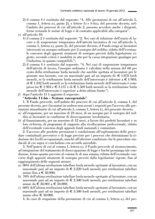 06-legislazione_197_246:06-legislazione_197_246 30/01/13 17:38 Pagina 207




                                               Contratto collettivo nazionale di lavoro 19 gennaio 2012


                 2) il comma 4 è sostituito dal seguente: “4. Alle prestazioni di cui all’articolo 5,
                    comma 1, lettera a), punto 2), e lettere b) e b-bis), del presente decreto, nel-
                    l’ambito dei processi di cui all’articolo 2, possono accedere anche i dirigenti,
                    ferme restando le norme di legge e di contratto applicabili alla categoria”.
             e) all’articolo 10:
                 1) il comma 2 è sostituito dal seguente: “2. Nei casi di riduzione dell’orario di la-
                    voro o di sospensione temporanea dell’attività lavorativa di cui all’articolo 5,
                    comma 1, lettera a), punto 2), del presente decreto, il Fondo eroga ai lavoratori
                    interessati un assegno ordinario per il sostegno del reddito, ridotto dell’eventua-
                    le concorso degli appositi strumenti di sostegno previsti dalla legislazione vi-
                    gente, secondo criteri e modalità in atto per la cassa integrazione guadagni per
                    l’industria, in quanto compatibili.”;
                 2) il comma 4 è sostituito dal seguente: “4. Nei casi di sospensione temporanea
                    dell’attività di lavoro, l’assegno ordinario è calcolato nella misura del 60 per
                    cento della retribuzione lorda mensile che sarebbe spettata al lavoratore per le
                    giornate non lavorate, con un massimale pari ad un importo di: € 1.078 lordi
                    mensili, se la retribuzione lorda mensile dell’interessato è inferiore a € 1.984;
                    di € 1.242 lordi mensili se la retribuzione lorda mensile dell’interessato è com-
                    presa tra € 1.984 e € 3.137 e di € 1.569 lordi mensili se la retribuzione lorda
                    mensile dell’interessato è superiore a detto ultimo limite.”;
             f) dopo l’articolo 11 è aggiunto il seguente:
                 “Articolo 11-bis - Sezione emergenziale”
                 1. Il Fondo provvede, nell’ambito dei processi di cui all’articolo 2, comma 1, del
             presente decreto, per i lavoratori in esubero non aventi i requisiti per l’accesso alle pre-
             stazioni straordinarie di cui all‘articolo 5, comma 1, lettera b), del presente decreto:
             a) all’erogazione, per un massimo di 24 mesi, di un assegno per il sostegno del red-
                 dito ai lavoratori in condizione di disoccupazione involontaria;
             b) al finanziamento, per un massimo di 12 mesi, a favore dei predetti lavoratori e su
                 loro richiesta, di programmi di supporto alla ricollocazione professionale, ridotto
                 dell’eventuale concorso degli appositi fondi nazionali e comunitari.
                 2. L’accesso alle predette prestazioni è condizionato all’espletamento delle proce-
             dure contrattuali preventive e di legge previste per i processi che determinano la ri-
             duzione dei livelli occupazionali, nonché all’ulteriore condizione che le procedure sin-
             dacali di cui sopra si concludano con accordo aziendale.
                 3. Nell’ipotesi di cui al comma 1, lettera a), il Fondo provvede al riconoscimento,
             ad integrazione del trattamento di disoccupazione di legge e finché permanga tale con-
             dizione, fermo quanto previsto al comma 8, di una somma, ridotta dell’eventuale con-
             corso degli appositi strumenti di sostegno previsti dalla legislazione vigente, fino al
             raggiungimento delle seguenti misure:
             a) 80% dell’ultima retribuzione tabellare lorda mensile spettante al lavoratore, con un
                 massimale pari ad un importo di € 2.220 lordi mensili, per retribuzioni tabellari
                 annue fino a € 38.000;
             b) 70% dell’ultima retribuzione tabellare lorda mensile spettante al lavoratore, con un
                 massimale pari ad un importo di € 2.500 lordi mensili, per retribuzioni tabellari
                 annue da € 38.001 a € 50.000;
             c) 60% dell’ultima retribuzione tabellare lorda mensile spettante al lavoratore, con un
                 massimale pari ad un importo di € 3.500 lordi mensili, per retribuzioni tabellari
                 annue oltre € 50.000.
                 4. In caso di erogazione della prestazione di cui al comma 1, lettera a), del pre-


                                                                                                          207
 