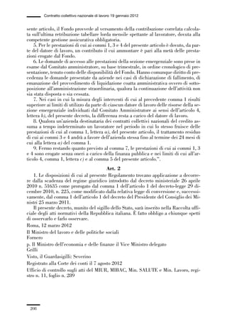 06-legislazione_197_246:06-legislazione_197_246 30/01/13 17:38 Pagina 208




                       Contratto collettivo nazionale di lavoro 19 gennaio 2012


             sente articolo, il Fondo provvede al versamento della contribuzione correlata calcola-
             ta sull’ultima retribuzione tabellare lorda mensile spettante al lavoratore, dovuta alla
             competente gestione assicurativa obbligatoria.
                 5. Per le prestazioni di cui ai commi 1, 3 e 4 del presente articolo è dovuto, da par-
             te del datore di lavoro, un contributo il cui ammontare è pari alla metà delle presta-
             zioni erogate dal Fondo.
                 6. Le domande di accesso alle prestazioni della sezione emergenziale sono prese in
             esame dal Comitato amministratore, su base trimestrale, in ordine cronologico di pre-
             sentazione, tenuto conto delle disponibilità del Fondo. Hanno comunque diritto di pre-
             cedenza le domande presentate da aziende nei casi di dichiarazione di fallimento, di
             emanazione del provvedimento di liquidazione coatta amministrativa ovvero di sotto-
             posizione all’amministrazione straordinaria, qualora la continuazione dell’attività non
             sia stata disposta o sia cessata.
                 7. Nei casi in cui la misura degli interventi di cui al precedente comma 1 risulti
             superiore ai limiti di utilizzo da parte di ciascun datore di lavoro delle risorse della se-
             zione emergenziale individuati dal Comitato Amministratore ai sensi dell’articolo 4,
             lettera b), del presente decreto, la differenza resta a carico del datore di lavoro.
                 8. Qualora un’azienda destinataria dei contratti collettivi nazionali del credito as-
             suma a tempo indeterminato un lavoratore nel periodo in cui lo stesso fruisce delle
             prestazioni di cui al comma 1, lettera a), del presente articolo, il trattamento residuo
             di cui ai commi 3 e 4 andrà a favore dell’azienda stessa fino al termine dei 24 mesi di
             cui alla lettera a) del comma 1.
                 9. Fermo restando quanto previsto al comma 7, le prestazioni di cui ai commi 1, 3
             e 4 sono erogate senza oneri a carico della finanza pubblica e nei limiti di cui all’ar-
             ticolo 4, comma 1, lettera c) e al comma 5 del presente articolo.”.
                                                       Art. 2
                 1. Le disposizioni di cui al presente Regolamento trovano applicazione a decorre-
             re dalla scadenza del regime giuridico introdotto dal decreto ministeriale 26 aprile
             2010 n. 51635 come prorogato dal comma 1 dell’articolo 1 del decreto-legge 29 di-
             cembre 2010, n. 225, come modificato dalla relativa legge di conversione e, successi-
             vamente, dal comma 1 dell’articolo 1 del decreto del Presidente del Consiglio dei Mi-
             nistri 25 marzo 2011.
                 Il presente decreto, munito del sigillo dello Stato, sarà inserito nella Raccolta uffi-
             ciale degli atti normativi della Repubblica italiana. È fatto obbligo a chiunque spetti
             di osservarlo e farlo osservare.
             Roma, 12 marzo 2012
             Il Ministro del lavoro e delle politiche sociali
             Fornero
             p. Il Ministro dell’economia e delle finanze il Vice Ministro delegato
             Grilli
             Visto, il Guardasigilli: Severino
             Registrato alla Corte dei conti il 7 agosto 2012
             Ufficio di controllo sugli atti del MIUR, MIBAC, Min. SALUTE e Min. Lavoro, regi-
             stro n. 11, foglio n. 289




               208
 