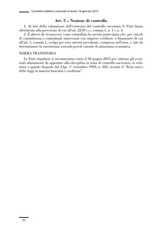 01-parte generale_15_88:01-parte generale_15_88 04/02/13 09:20 Pagina 20




                       Contratto collettivo nazionale di lavoro 19 gennaio 2012


                                          Art. 5 – Nozione di controllo
                 1. Ai fini della valutazione dell’esistenza del controllo societario le Parti fanno
             riferimento alla previsione di cui all’art. 2359 c.c., comma 1, n. 1 e n. 3.
                 2. È altresì da riconoscere come controllata la società partecipata che, per vincoli
             di committenza o contrattuali intervenuti con imprese creditizie o finanziarie di cui
             all’art. 1, comma 1, svolga per esse attività prevalente, compresa nell’area, e tale da
             determinarne la sussistenza, essendo perciò carente di autonomia economica.
             NORMA TRANSITORIA
                Le Parti stipulanti si incontreranno entro il 30 giugno 2013 per valutare gli even-
             tuali adattamenti da apportare alla disciplina in tema di controllo societario, in rela-
             zione a quanto disposto dal d.lgs. 1° settembre 1993, n. 385, recante il “Testo unico
             delle leggi in materia bancaria e creditizia”.




                20
 