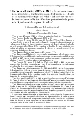 06-legislazione_197_246:06-legislazione_197_246 30/01/13 17:38 Pagina 209




                                                  Contratto collettivo nazionale di lavoro 19 gennaio 2012


             • Decreto 28 aprile 2006, n. 226 – Regolamento concer-
               nente modifiche al regolamento recante l’istituzione del «Fondo
               di solidarietà per il sostegno del reddito, dell’occupazione e del-
               la riconversione e della riqualificazione professionale del perso-
               nale dipendente dalle imprese di credito»*
                                     Il Ministro del lavoro e delle politiche sociali
                                                       di concerto con
                                        Il Ministro dell’economia e delle finanze
                 Vista la legge 23 agosto 1988, n. 400, ed in particolare l’articolo 17, comma 3;
                 Visto l’articolo 3 della legge 14 gennaio 1994, n. 20;
                 Visto l’articolo 2, comma 28, della legge 23 dicembre 1996, n. 662, nella parte in
             cui prevede che, in attesa di un’organica riforma del sistema degli ammortizzatori so-
             ciali, vengano definite, in via sperimentale, con uno o più decreti, misure di politiche
             attive di sostegno del reddito e dell’occupazione nell’ambito dei processi di ristruttu-
             razione aziendale e per fronteggiare situazioni di crisi, per le categorie e settori di im-
             presa sprovvisti di detto sistema;
                 Visto il protocollo sul settore bancario del 4 giugno 1997;
                 Visto il decreto del Ministro del lavoro e della previdenza sociale, di concerto con
             il Ministro del tesoro, del bilancio e della programmazione economica, del 27 novem-
             bre 1997, n. 447, con cui è stato emanato un regolamento-quadro, propedeutico alla
             adozione di specifici regolamenti settoriali per la materia;
                 Visto l’articolo 59, comma 3, della legge 27 dicembre 1997, n. 449, che prevede
             una specifica disciplina transitoria per i casi di ristrutturazione o riorganizzazione
             aziendale che determinino esuberi di personale;
                 Visto il Contratto collettivo nazionale del 28 febbraio 1998, con cui, in attuazione
             delle disposizioni di legge e intese sopra richiamate, è stato convenuto di istituire
             presso l’Istituto nazionale della previdenza sociale (INPS) il «Fondo di solidarietà per
             il sostegno del reddito, dell’occupazione e della riconversione e riqualificazione pro-
             fessionale del personale del credito»;
                 Visto il decreto 28 aprile 2000, n. 158, recante il regolamento relativo all’istituzione
             del Fondo di solidarietà per il sostegno del reddito, dell’occupazione e della riconversio-
             ne e riqualificazione professionale del personale dipendente dalle imprese di credito;
                 Visto il Contratto collettivo nazionale stipulato in data 5 maggio 2005, recante mo-
             difiche al contratto del 28 febbraio 1998, concernente l’istituzione del «Fondo di so-
             lidarietà per il sostegno del reddito, dell’occupazione e della riconversione e riquali-
             ficazione professionale del personale del Credito», depositato presso il Ministero del
             lavoro e delle politiche sociali in data 26 maggio 2005;
                 Ritenuto non necessario sentire le organizzazioni sindacali perché il nuovo accor-
             do del 5 maggio 2005 non modifica le misure per il perseguimento di politiche attive
             di sostegno del reddito e dell’occupazione già individuate nell’accordo del 28 febbraio
             1998, per il quale le stesse organizzazioni sindacali erano state sentite, ma si limita a
             prorogare il solo termine finale di scadenza del fondo;

                 * Approvato con decreto del Ministro del lavoro e della previdenza sociale, di concerto con il Mini-
             stro del tesoro, del bilancio e della programmazione economica del 28 aprile 2000, n. 158.


                                                                                                               209
 