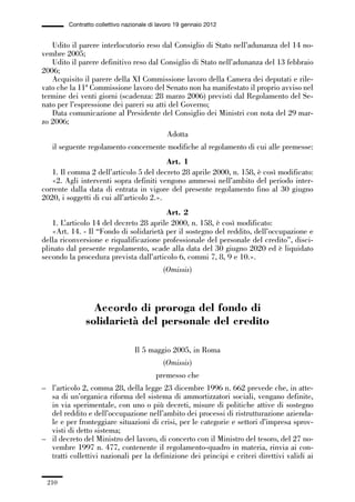 06-legislazione_197_246:06-legislazione_197_246 30/01/13 17:38 Pagina 210




                       Contratto collettivo nazionale di lavoro 19 gennaio 2012


                Udito il parere interlocutorio reso dal Consiglio di Stato nell’adunanza del 14 no-
             vembre 2005;
                Udito il parere definitivo reso dal Consiglio di Stato nell’adunanza del 13 febbraio
             2006;
                Acquisito il parere della XI Commissione lavoro della Camera dei deputati e rile-
             vato che la 11ª Commissione lavoro del Senato non ha manifestato il proprio avviso nel
             termine dei venti giorni (scadenza: 28 marzo 2006) previsti dal Regolamento del Se-
             nato per l’espressione dei pareri su atti del Governo;
                Data comunicazione al Presidente del Consiglio dei Ministri con nota del 29 mar-
             zo 2006;
                                                            Adotta
                 il seguente regolamento concernente modifiche al regolamento di cui alle premesse:
                                                       Art. 1
                1. Il comma 2 dell’articolo 5 del decreto 28 aprile 2000, n. 158, è così modificato:
                «2. Agli interventi sopra definiti vengono ammessi nell’ambito del periodo inter-
             corrente dalla data di entrata in vigore del presente regolamento fino al 30 giugno
             2020, i soggetti di cui all’articolo 2.».
                                                     Art. 2
                1. L’articolo 14 del decreto 28 aprile 2000, n. 158, è così modificato:
                «Art. 14. - Il “Fondo di solidarietà per il sostegno del reddito, dell’occupazione e
             della riconversione e riqualificazione professionale del personale del credito”, disci-
             plinato dal presente regolamento, scade alla data del 30 giugno 2020 ed è liquidato
             secondo la procedura prevista dall’articolo 6, commi 7, 8, 9 e 10.».
                                                          (Omissis)



                               Accordo di proroga del fondo di
                             solidarietà del personale del credito

                                               Il 5 maggio 2005, in Roma
                                                          (Omissis)
                                                        premesso che
             – l’articolo 2, comma 28, della legge 23 dicembre 1996 n. 662 prevede che, in atte-
               sa di un’organica riforma del sistema di ammortizzatori sociali, vengano definite,
               in via sperimentale, con uno o più decreti, misure di politiche attive di sostegno
               del reddito e dell’occupazione nell’ambito dei processi di ristrutturazione azienda-
               le e per fronteggiare situazioni di crisi, per le categorie e settori d’impresa sprov-
               visti di detto sistema;
             – il decreto del Ministro del lavoro, di concerto con il Ministro del tesoro, del 27 no-
               vembre 1997 n. 477, contenente il regolamento-quadro in materia, rinvia ai con-
               tratti collettivi nazionali per la definizione dei principi e criteri direttivi validi ai


               210
 