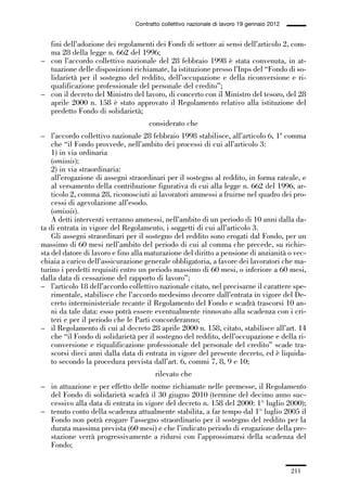 06-legislazione_197_246:06-legislazione_197_246 30/01/13 17:38 Pagina 211




                                               Contratto collettivo nazionale di lavoro 19 gennaio 2012


               fini dell’adozione dei regolamenti dei Fondi di settore ai sensi dell’articolo 2, com-
               ma 28 della legge n. 662 del 1996;
             – con l’accordo collettivo nazionale del 28 febbraio 1998 è stata convenuta, in at-
               tuazione delle disposizioni richiamate, la istituzione presso l’Inps del “Fondo di so-
               lidarietà per il sostegno del reddito, dell’occupazione e della riconversione e ri-
               qualificazione professionale del personale del credito”;
             – con il decreto del Ministro del lavoro, di concerto con il Ministro del tesoro, del 28
               aprile 2000 n. 158 è stato approvato il Regolamento relativo alla istituzione del
               predetto Fondo di solidarietà;
                                                    considerato che
             – l’accordo collettivo nazionale 28 febbraio 1998 stabilisce, all’articolo 6, 1º comma
                 che “il Fondo provvede, nell’ambito dei processi di cui all’articolo 3:
                 1) in via ordinaria
                 (omissis);
                 2) in via straordinaria:
                 all’erogazione di assegni straordinari per il sostegno al reddito, in forma rateale, e
                 al versamento della contribuzione figurativa di cui alla legge n. 662 del 1996, ar-
                 ticolo 2, comma 28, riconosciuti ai lavoratori ammessi a fruirne nel quadro dei pro-
                 cessi di agevolazione all’esodo.
                 (omissis).
                 A detti interventi verranno ammessi, nell’ambito di un periodo di 10 anni dalla da-
             ta di entrata in vigore del Regolamento, i soggetti di cui all’articolo 3.
                 Gli assegni straordinari per il sostegno del reddito sono erogati dal Fondo, per un
             massimo di 60 mesi nell’ambito del periodo di cui al comma che precede, su richie-
             sta del datore di lavoro e fino alla maturazione del diritto a pensione di anzianità o vec-
             chiaia a carico dell’assicurazione generale obbligatoria, a favore dei lavoratori che ma-
             turino i predetti requisiti entro un periodo massimo di 60 mesi, o inferiore a 60 mesi,
             dalla data di cessazione del rapporto di lavoro”;
             – l’articolo 18 dell’accordo collettivo nazionale citato, nel precisarne il carattere spe-
                 rimentale, stabilisce che l’accordo medesimo decorre dall’entrata in vigore del De-
                 creto interministeriale recante il Regolamento del Fondo e scadrà trascorsi 10 an-
                 ni da tale data: esso potrà essere eventualmente rinnovato alla scadenza con i cri-
                 teri e per il periodo che le Parti concorderanno;
             – il Regolamento di cui al decreto 28 aprile 2000 n. 158, citato, stabilisce all’art. 14
                 che “il Fondo di solidarietà per il sostegno del reddito, dell’occupazione e della ri-
                 conversione e riqualificazione professionale del personale del credito” scade tra-
                 scorsi dieci anni dalla data di entrata in vigore del presente decreto, ed è liquida-
                 to secondo la procedura prevista dall’art. 6, commi 7, 8, 9 e 10;
                                                      rilevato che
             – in attuazione e per effetto delle norme richiamate nelle premesse, il Regolamento
               del Fondo di solidarietà scadrà il 30 giugno 2010 (termine del decimo anno suc-
               cessivo alla data di entrata in vigore del decreto n. 158 del 2000: 1° luglio 2000);
             – tenuto conto della scadenza attualmente stabilita, a far tempo dal 1° luglio 2005 il
               Fondo non potrà erogare l’assegno straordinario per il sostegno del reddito per la
               durata massima prevista (60 mesi) e che l’indicato periodo di erogazione della pre-
               stazione verrà progressivamente a ridursi con l’approssimarsi della scadenza del
               Fondo;


                                                                                                          211
 
