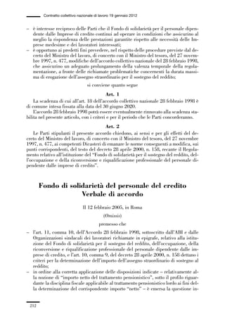 06-legislazione_197_246:06-legislazione_197_246 30/01/13 17:38 Pagina 212




                       Contratto collettivo nazionale di lavoro 19 gennaio 2012


             – è interesse reciproco delle Parti che il Fondo di solidarietà per il personale dipen-
               dente dalle Imprese di credito continui ad operare in condizioni che assicurino al
               meglio la rispondenza delle prestazioni garantite rispetto alle necessità delle Im-
               prese medesime e dei lavoratori interessati;
             – è opportuno ai predetti fini prevedere, nel rispetto delle procedure previste dal de-
               creto del Ministro del lavoro, di concerto con il Ministro del tesoro, del 27 novem-
               bre 1997, n. 477, modifiche dell’accordo collettivo nazionale del 28 febbraio 1998,
               che assicurino un adeguato prolungamento della valenza temporale della regola-
               mentazione, a fronte delle richiamate problematiche concernenti la durata massi-
               ma di erogazione dell’assegno straordinario per il sostegno del reddito;
                                                 si conviene quanto segue
                                                        Art. 1
                 La scadenza di cui all’art. 18 dell’accordo collettivo nazionale 28 febbraio 1998 è
             di comune intesa fissata alla data del 30 giugno 2020.
                 L’accordo 28 febbraio 1998 potrà essere eventualmente rinnovato alla scadenza sta-
             bilita nel presente articolo, con i criteri e per il periodo che le Parti concorderanno.
                                                      Art. 2
                 Le Parti stipulanti il presente accordo chiedono, ai sensi e per gli effetti del de-
             creto del Ministro del lavoro, di concerto con il Ministro del tesoro, del 27 novembre
             1997, n. 477, ai competenti Dicasteri di emanare le norme conseguenti a modifica, sui
             punti corrispondenti, del testo del decreto 28 aprile 2000, n. 158, recante il Regola-
             mento relativo all’istituzione del “Fondo di solidarietà per il sostegno del reddito, del-
             l’occupazione e della riconversione e riqualificazione professionale del personale di-
             pendente dalle imprese di credito”.



                     Fondo di solidarietà del personale del credito
                                  Verbale di accordo
                                              Il 12 febbraio 2005, in Roma
                                                          (Omissis)
                                                        premesso che
             – l’art. 11, comma 10, dell’Accordo 28 febbraio 1998, sottoscritto dall’ABI e dalle
               Organizzazioni sindacali dei lavoratori richiamate in epigrafe, relativo alla istitu-
               zione del Fondo di solidarietà per il sostegno del reddito, dell’occupazione, della
               riconversione e riqualificazione professionale del personale dipendente dalle im-
               prese di credito, e l’art. 10, comma 9, del decreto 28 aprile 2000, n. 158 dettano i
               criteri per la determinazione dell’importo dell’assegno straordinario di sostegno al
               reddito;
             – in ordine alla corretta applicazione delle disposizioni indicate – relativamente al-
               la nozione di “importo netto del trattamento pensionistico”, sotto il profilo riguar-
               dante la disciplina fiscale applicabile al trattamento pensionistico lordo ai fini del-
               la determinazione del corrispondente importo “netto” – è emersa la questione in-


               212
 