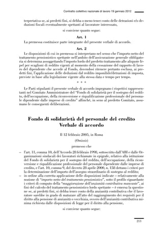 06-legislazione_197_246:06-legislazione_197_246 30/01/13 17:38 Pagina 213




                                               Contratto collettivo nazionale di lavoro 19 gennaio 2012


                 terpretativa se, ai predetti fini, si debba o meno tener conto delle detrazioni e/o de-
                 duzioni fiscali eventualmente spettanti al lavoratore interessato,
                                              si conviene quanto segue:
                                                     Art. 1
                 La premessa costituisce parte integrante del presente verbale di accordo.
                                                      Art. 2
                 Le disposizioni di cui in premessa si interpretano nel senso che l’importo netto del
             trattamento pensionistico spettante nell’ambito dell’assicurazione generale obbligato-
             ria si determina assoggettando l’importo lordo del predetto trattamento alle aliquote Ir-
             pef per scaglioni di reddito vigenti al momento della cessazione del rapporto di lavo-
             ro del dipendente che accede al Fondo, dovendosi ritenere pertanto esclusa, ai pre-
             detti fini, l’applicazione delle deduzioni dal reddito imponibile/detrazioni di imposta,
             previste in base alla legislazione vigente alla stessa data e tempo per tempo.
                                                         * * *
                 Le Parti stipulanti il presente verbale di accordo impegnano i rispettivi rappresen-
             tanti nel Comitato Amministratore del “Fondo di solidarietà per il sostegno del reddi-
             to, dell’occupazione, della riconversione e riqualificazione professionale del persona-
             le dipendente dalle imprese di credito” affinché, in seno al predetto Comitato, assu-
             mano le conseguenti deliberazioni.



                    Fondo di solidarietà del personale del credito
                                 Verbale di accordo
                                            Il 12 febbraio 2005, in Roma
                                                        (Omissis)
                                                     premesso che
             – l’art. 11, comma 10, dell’Accordo 28 febbraio 1998, sottoscritto dall’ABI e dalle Or-
               ganizzazioni sindacali dei lavoratori richiamate in epigrafe, relativo alla istituzione
               del Fondo di solidarietà per il sostegno del reddito, dell’occupazione, della ricon-
               versione e riqualificazione professionale del personale dipendente dalle imprese di
               credito, e l’art. 10, comma 9, del decreto 28 aprile 2000, n. 158 dettano i criteri per
               la determinazione dell’importo dell’assegno straordinario di sostegno al reddito;
             – in ordine alla corretta applicazione delle disposizioni indicate – relativamente alla
               nozione di “importo netto del trattamento pensionistico”, sotto il profilo riguardante
               i criteri di computo della “maggiorazione dell’anzianità contributiva mancante”, ai
               fini del calcolo del trattamento pensionistico lordo spettante – è emersa la questio-
               ne se, ai predetti fini, si debba tener conto della anzianità contributiva che il lavo-
               ratore sarebbe in grado di maturare all’atto del raggiungimento dei requisiti per il
               diritto alla pensione di anzianità o vecchiaia, ovvero dell’anzianità contributiva mi-
               nima richiesta dalle disposizioni di legge per il diritto alla pensione,
                                              si conviene quanto segue:


                                                                                                          213
 
