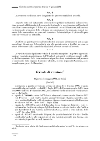 06-legislazione_197_246:06-legislazione_197_246 30/01/13 17:38 Pagina 214




                       Contratto collettivo nazionale di lavoro 19 gennaio 2012


                                                     Art. 1
                 La premessa costituisce parte integrante del presente verbale di accordo.
                                                      Art. 2
                L’importo netto del trattamento pensionistico spettante nell’ambito dell’assicura-
             zione generale obbligatoria si determina individuando la maggiorazione dell’anzianità
             contributiva mancante per il diritto alla pensione di vecchiaia/anzianità, nella misura
             corrispondente al numero delle settimane di contribuzione che mancano sino al mo-
             mento della maturazione, da parte del lavoratore, dei requisiti per il diritto alla pen-
             sione di vecchiaia e/o anzianità.
                                                        Art. 3
                 Gli effetti di quanto previsto all’articolo 2 si applicano ai trattamenti per assegni
             straordinari di sostegno del reddito in atto alla predetta data o liquidati successiva-
             mente e decorrono dalla data della stipula del presente verbale di accordo.
                                                              * * *
                 Le Parti stipulanti il presente verbale di accordo impegnano i rispettivi rappresen-
             tanti nel Comitato Amministratore del “Fondo di solidarietà per il sostegno del reddi-
             to, dell’occupazione, della riconversione e riqualificazione professionale del persona-
             le dipendente dalle imprese di credito” affinché, in seno al predetto Comitato, assu-
             mano le conseguenti deliberazioni.



                                              Verbale di riunione*

                                            Il giorno 31 maggio 2001, in Roma
                                                            (Omissis)
                in relazione a quanto previsto dal verbale di intesa del 7 febbraio 1996, e tenuto
             conto delle disposizioni del ccnl dell’11 luglio 1999, dell’accordo quadro del 31 otto-
             bre 2000 e del ccnl 1° dicembre 2000, resta chiarito che la misura del contributo an-
             nuo per la Casdic:
             – è pari a L. 700.000 a carico dell’Azienda a favore di ciascun quadro direttivo di 3°
                e di 4° livello – e del relativo nucleo familiare (coniuge e figli fiscalmente a cari-
                co) – iscritto alla Casdic e alle dipendenze di una Azienda aderente alla Cassa, co-
                me disposto dall’art. 74 del ccnl 11 luglio 1999;
             – è pari a L. 1.500.000 a carico dell’Azienda a favore di ciascun dirigente – e del re-
                lativo nucleo familiare (coniuge e figli fiscalmente a carico) – iscritto alla Casdic e
                alle dipendenze di una Azienda aderente alla Cassa, anche ai sensi dall’art. 3 del
                ccnl 1° dicembre 2000;
             – è pari a L. 300.000 a carico dei dirigenti, dei quadri direttivi di 3° e di 4° livello,
                iscritti alla Casdic e alle dipendenze di una Azienda aderente alla Cassa, come
                previsto dagli specifici accordi in materia.

                 * Le ulteriori intese relative alla Casdic sono reperibili nella sezione “accordi” del sito web www.ca-
             sdic.it.


               214
 