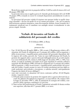 06-legislazione_197_246:06-legislazione_197_246 30/01/13 17:38 Pagina 215




                                               Contratto collettivo nazionale di lavoro 19 gennaio 2012


                 Resta fermo quanto previsto in proposito dall’art. 5 dell’accordo di rinnovo del ccnl
             22 giugno 1995 ABI.
                 La presente intesa non si applica presso le Aziende già destinatarie del ccnl ACRI
             16 giugno 1995, restando in essere le eventuali disposizioni aziendalmente in atto in
             materia.
                 Le previsioni del presente verbale di riunione non operano inoltre in quelle situa-
             zioni aziendali – diverse da quelle di cui al comma precedente – che, per la materia
             dell’assistenza sanitaria integrativa, siano diversamente definite, fermo restando che i
             trattamenti suindicati non si cumulano con analoghe misure eventualmente in atto
             presso singole Aziende.


                               Verbale di incontro sul fondo di
                             solidarietà del personale del credito
                                            Il 15 febbraio 2001, in Roma
                                                        (Omissis)
                                                     premesso che:
             – l’art. 12 del Decreto 28 aprile 2000 n. 158, recante il Regolamento relativo all’i-
               stituzione del Fondo di solidarietà per il sostegno del reddito, dell’occupazione e
               della riconversione e riqualificazione professionale del personale dipendente dal-
               le imprese del credito, prevede che “entro tre mesi dall’istituzione del Fondo, la
               gestione dei rapporti attivi e passivi derivanti dall’applicazione di accordi stipula-
               ti ai sensi dell’articolo 59, comma 3, della legge 27 dicembre 1997, n. 449, è tra-
               sferita, secondo le modalità concordate tra le parti stipulanti il contratto collettivo
               nazionale del 28 febbraio 1998, al Fondo di solidarietà per il sostegno del reddito,
               dell’occupazione e della riconversione e riqualificazione professionale del perso-
               nale del credito, il quale assume in carico le residue prestazioni previste dagli ac-
               cordi medesimi, provvedendo a riscuoterne, a cadenza mensile, anticipatamente
               l’importo dai datori di lavoro obbligati”;
             – sono stati convenuti, in attuazione del rinvio contenuto nell’art. 12 del Regola-
               mento, i seguenti criteri:
               1. Il Fondo potrà assumere la gestione dei rapporti attivi e passivi derivanti da ac-
                  cordi che abbiano disciplinato la erogazione, ai sensi dell’art. 59, comma 3 del-
                  la legge 27 dicembre 1997 n. 449, di trattamenti di sostegno del reddito, com-
                  prensivi della copertura contributiva ivi prevista;
               2. Sono esclusi dal trasferimento al Fondo i trattamenti aziendali di durata residua
                  non superiore, alla data del 1° gennaio 2001, a sei mesi.




                                                                                                          215
 