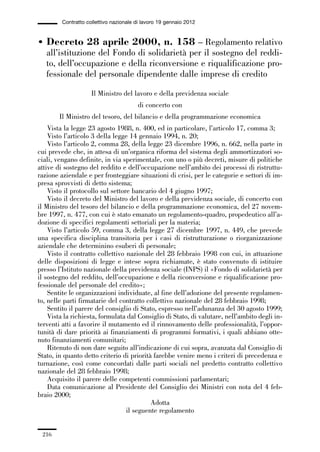 06-legislazione_197_246:06-legislazione_197_246 30/01/13 17:38 Pagina 216




                       Contratto collettivo nazionale di lavoro 19 gennaio 2012


             • Decreto 28 aprile 2000, n. 158 – Regolamento relativo
               all’istituzione del Fondo di solidarietà per il sostegno del reddi-
               to, dell’occupazione e della riconversione e riqualificazione pro-
               fessionale del personale dipendente dalle imprese di credito

                                   Il Ministro del lavoro e della previdenza sociale
                                                      di concerto con
                      Il Ministro del tesoro, del bilancio e della programmazione economica
                 Vista la legge 23 agosto 1988, n. 400, ed in particolare, l’articolo 17, comma 3;
                 Visto l’articolo 3 della legge 14 gennaio 1994, n. 20;
                 Visto l’articolo 2, comma 28, della legge 23 dicembre 1996, n. 662, nella parte in
             cui prevede che, in attesa di un’organica riforma del sistema degli ammortizzatori so-
             ciali, vengano definite, in via sperimentale, con uno o più decreti, misure di politiche
             attive di sostegno del reddito e dell’occupazione nell’ambito dei processi di ristruttu-
             razione aziendale e per fronteggiare situazioni di crisi, per le categorie e settori di im-
             presa sprovvisti di detto sistema;
                 Visto il protocollo sul settore bancario del 4 giugno 1997;
                 Visto il decreto del Ministro del lavoro e della previdenza sociale, di concerto con
             il Ministro del tesoro del bilancio e della programmazione economica, del 27 novem-
             bre 1997, n. 477, con cui è stato emanato un regolamento-quadro, propedeutico all’a-
             dozione di specifici regolamenti settoriali per la materia;
                 Visto l’articolo 59, comma 3, della legge 27 dicembre 1997, n. 449, che prevede
             una specifica disciplina transitoria per i casi di ristrutturazione o riorganizzazione
             aziendale che determinino esuberi di personale;
                 Visto il contratto collettivo nazionale del 28 febbraio 1998 con cui, in attuazione
             delle disposizioni di legge e intese sopra richiamate, è stato convenuto di istituire
             presso l’Istituto nazionale della previdenza sociale (INPS) il «Fondo di solidarietà per
             il sostegno del reddito, dell’occupazione e della riconversione e riqualificazione pro-
             fessionale del personale del credito»;
                 Sentite le organizzazioni individuate, al fine dell’adozione del presente regolamen-
             to, nelle parti firmatarie del contratto collettivo nazionale del 28 febbraio 1998;
                 Sentito il parere del consiglio di Stato, espresso nell’adunanza del 30 agosto 1999;
                 Vista la richiesta, formulata dal Consiglio di Stato, di valutare, nell’ambito degli in-
             terventi atti a favorire il mutamento ed il rinnovamento delle professionalità, l’oppor-
             tunità di dare priorità ai finanziamenti di programmi formativi, i quali abbiano otte-
             nuto finanziamenti comunitari;
                 Ritenuto di non dare seguito all’indicazione di cui sopra, avanzata dal Consiglio di
             Stato, in quanto detto criterio di priorità farebbe venire meno i criteri di precedenza e
             turnazione, così come concordati dalle parti sociali nel predetto contratto collettivo
             nazionale del 28 febbraio 1998;
                 Acquisito il parere delle competenti commissioni parlamentari;
                 Data comunicazione al Presidente del Consiglio dei Ministri con nota del 4 feb-
             braio 2000;
                                                        Adotta
                                               il seguente regolamento


               216
 