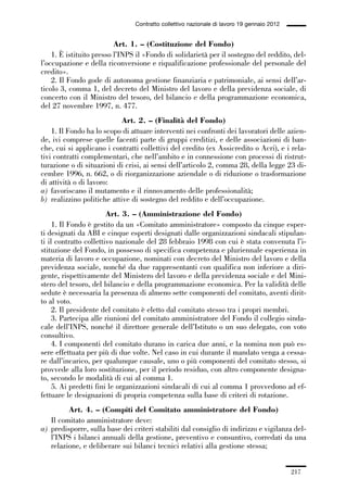 06-legislazione_197_246:06-legislazione_197_246 30/01/13 17:38 Pagina 217




                                               Contratto collettivo nazionale di lavoro 19 gennaio 2012


                                       Art. 1. – (Costituzione del Fondo)
                 1. È istituito presso l’INPS il «Fondo di solidarietà per il sostegno del reddito, del-
             l’occupazione e della riconversione e riqualificazione professionale del personale del
             credito».
                 2. Il Fondo gode di autonoma gestione finanziaria e patrimoniale, ai sensi dell’ar-
             ticolo 3, comma 1, del decreto del Ministro del lavoro e della previdenza sociale, di
             concerto con il Ministro del tesoro, del bilancio e della programmazione economica,
             del 27 novembre 1997, n. 477.
                                         Art. 2. – (Finalità del Fondo)
                 1. Il Fondo ha lo scopo di attuare interventi nei confronti dei lavoratori delle azien-
             de, ivi comprese quelle facenti parte di gruppi creditizi, e delle associazioni di ban-
             che, cui si applicano i contratti collettivi del credito (ex Assicredito o Acri), e i rela-
             tivi contratti complementari, che nell’ambito e in connessione con processi di ristrut-
             turazione o di situazioni di crisi, ai sensi dell’articolo 2, comma 28, della legge 23 di-
             cembre 1996, n. 662, o di riorganizzazione aziendale o di riduzione o trasformazione
             di attività o di lavoro:
             a) favoriscano il mutamento e il rinnovamento delle professionalità;
             b) realizzino politiche attive di sostegno del reddito e dell’occupazione.
                                     Art. 3. – (Amministrazione del Fondo)
                  1. Il Fondo è gestito da un «Comitato amministratore» composto da cinque esper-
             ti designati da ABI e cinque esperti designati dalle organizzazioni sindacali stipulan-
             ti il contratto collettivo nazionale del 28 febbraio 1998 con cui è stata convenuta l’i-
             stituzione del Fondo, in possesso di specifica competenza e pluriennale esperienza in
             materia di lavoro e occupazione, nominati con decreto del Ministro del lavoro e della
             previdenza sociale, nonché da due rappresentanti con qualifica non inferiore a diri-
             gente, rispettivamente del Ministero del lavoro e della previdenza sociale e del Mini-
             stero del tesoro, del bilancio e della programmazione economica. Per la validità delle
             sedute è necessaria la presenza di almeno sette componenti del comitato, aventi dirit-
             to al voto.
                  2. Il presidente del comitato è eletto dal comitato stesso tra i propri membri.
                  3. Partecipa alle riunioni del comitato amministratore del Fondo il collegio sinda-
             cale dell’INPS, nonché il direttore generale dell’Istituto o un suo delegato, con voto
             consultivo.
                  4. I componenti del comitato durano in carica due anni, e la nomina non può es-
             sere effettuata per più di due volte. Nel caso in cui durante il mandato venga a cessa-
             re dall’incarico, per qualunque causale, uno o più componenti del comitato stesso, si
             provvede alla loro sostituzione, per il periodo residuo, con altro componente designa-
             to, secondo le modalità di cui al comma 1.
                  5. Ai predetti fini le organizzazioni sindacali di cui al comma 1 provvedono ad ef-
             fettuare le designazioni di propria competenza sulla base di criteri di rotazione.
                      Art. 4. – (Compiti del Comitato amministratore del Fondo)
                Il comitato amministratore deve:
             a) predisporre, sulla base dei criteri stabiliti dal consiglio di indirizzo e vigilanza del-
                l’INPS i bilanci annuali della gestione, preventivo e consuntivo, corredati da una
                relazione, e deliberare sui bilanci tecnici relativi alla gestione stessa;


                                                                                                          217
 