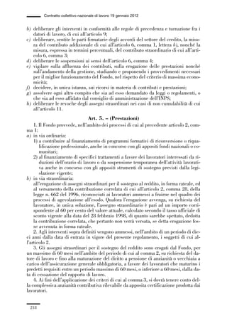 06-legislazione_197_246:06-legislazione_197_246 30/01/13 17:38 Pagina 218




                       Contratto collettivo nazionale di lavoro 19 gennaio 2012


             b) deliberare gli interventi in conformità alle regole di precedenza e turnazione fra i
                datori di lavoro, di cui all’articolo 9;
             c) deliberare, sentite le parti firmatarie degli accordi del settore del credito, la misu-
                ra del contributo addizionale di cui all’articolo 6, comma 1, lettera b), nonché la
                misura, espressa in termini percentuali, del contributo straordinario di cui all’arti-
                colo 6, comma 3;
             d) deliberare le sospensioni ai sensi dell’articolo 6, comma 4;
             e) vigilare sulla affluenza dei contributi, sulla erogazione delle prestazioni nonché
                sull’andamento della gestione, studiando e proponendo i provvedimenti necessari
                per il miglior funzionamento del Fondo, nel rispetto del criterio di massima econo-
                micità;
             f) decidere, in unica istanza, sui ricorsi in materia di contributi e prestazioni;
             g) assolvere ogni altro compito che sia ad esso demandato da leggi o regolamenti, o
                che sia ad esso affidato dal consiglio di amministrazione dell’INPS;
             h) deliberare le revoche degli assegni straordinari nei casi di non cumulabilità di cui
                all’articolo 11.
                                             Art. 5. – (Prestazioni)
                 1. Il Fondo provvede, nell’ambito dei processi di cui al precedente articolo 2, com-
             ma 1:
             a) in via ordinaria:
                 1) a contribuire al finanziamento di programmi formativi di riconversione o riqua-
                    lificazione professionale, anche in concorso con gli appositi fondi nazionali o co-
                    munitari;
                 2) al finanziamento di specifici trattamenti a favore dei lavoratori interessati da ri-
                    duzioni dell’orario di lavoro o da sospensione temporanea dell’attività lavorati-
                    va anche in concorso con gli appositi strumenti di sostegno previsti dalla legi-
                    slazione vigente;
             b) in via straordinaria:
                 all’erogazione di assegni straordinari per il sostegno al reddito, in forma rateale, ed
                 al versamento della contribuzione correlata di cui all’articolo 2, comma 28, della
                 legge n. 662 del 1996, riconosciuti ai lavoratori ammessi a fruirne nel quadro dei
                 processi di agevolazione all’esodo. Qualora l’erogazione avvenga, su richiesta del
                 lavoratore, in unica soluzione, l’assegno straordinario è pari ad un importo corri-
                 spondente al 60 per cento del valore attuale, calcolato secondo il tasso ufficiale di
                 sconto vigente alla data del 28 febbraio 1998, di quanto sarebbe spettato, dedotta
                 la contribuzione correlata, che pertanto non verrà versata, se detta erogazione fos-
                 se avvenuta in forma rateale.
                 2. Agli interventi sopra definiti vengono ammessi, nell’ambito di un periodo di die-
             ci anni dalla data di entrata in vigore del presente regolamento, i soggetti di cui al-
             l’articolo 2.
                 3. Gli assegni straordinari per il sostegno del reddito sono erogati dal Fondo, per
             un massimo di 60 mesi nell’ambito del periodo di cui al comma 2, su richiesta del da-
             tore di lavoro e fino alla maturazione del diritto a pensione di anzianità o vecchiaia a
             carico dell’assicurazione generale obbligatoria, a favore dei lavoratori che maturino i
             predetti requisiti entro un periodo massimo di 60 mesi, o inferiore a 60 mesi, dalla da-
             ta di cessazione del rapporto di lavoro.
                 4. Ai fini dell’applicazione dei criteri di cui al comma 3, si dovrà tenere conto del-
             la complessiva anzianità contributiva rilevabile da apposita certificazione prodotta dai
             lavoratori.


               218
 