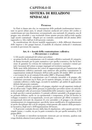 01-parte generale_15_88:01-parte generale_15_88 04/02/13 09:20 Pagina 21




                                      CAPITOLO II
                                      SISTEMA DI RELAZIONI
                                      SINDACALI

                                                      Premessa
                Le Parti si danno atto che, in conseguenza delle profonde trasformazioni interve-
             nute in questi ultimi anni, le attuali relazioni sindacali nel settore del credito si
             caratterizzano per una dimensione sovranazionale, una nazionale di categoria, una di
             gruppo, una aziendale e una territoriale fermo quanto previsto dall’accordo quadro
             sugli assetti contrattuali - Regole per un contratto sostenibile del 24 ottobre 2011
             (appendice n. 12) e dall’art. 6 del presente contratto.
                In considerazione dei diversi modelli organizzativi e delle differenti dimensioni
             delle imprese e dei gruppi bancari, il modello di relazioni sindacali è strutturato
             secondo le previsioni che seguono.

                             Art. 6 – Assetti della contrattazione collettiva
                                       – Decorrenze e scadenze
                 1. Gli assetti contrattuali del settore prevedono:
             – un primo livello di contrattazione con il contratto collettivo nazionale di categoria,
                 di durata triennale per la parte normativa e per quella economica, che ha la fun-
                 zione di garantire la certezza dei trattamenti economici e normativi comuni per
                 tutti i lavoratori del settore ovunque impiegati nel territorio nazionale.
                 Nelle more della definizione dei criteri di rappresentatività per l’ammissione alla
                 contrattazione collettiva nazionale sono ammesse alla predetta contrattazione le
                 organizzazioni sindacali firmatarie dell’accordo quadro 24 ottobre 2011 nei modi
                 e nei termini di cui al contratto 8 dicembre 2007 e 10 gennaio 2008;
             – un secondo livello di contrattazione con il contratto aziendale o di gruppo, alle
                 condizioni convenute tra le Parti, per le materie delegate, in tutto o in parte, dal
                 contratto collettivo o dalla legge, secondo le modalità e gli ambiti di applicazione
                 definiti dal presente contratto.
                 2. I contratti collettivi aziendali o di gruppo, stipulati con gli organismi sindacali
             di cui all’accordo 7 luglio 2010, possono in particolare prevedere norme e/o articola-
             zioni contrattuali volte ad assicurare l’adattabilità delle normative vigenti alle esigen-
             ze degli specifici contesti produttivi. I contratti collettivi aziendali o di gruppo posso-
             no pertanto definire, anche in via sperimentale e temporanea, al fine di favorire lo
             sviluppo economico ed occupazionale, ovvero per contenere gli effetti economici e
             occupazionali derivanti da situazioni di crisi aziendale o di gruppo o da rilevanti
             ristrutturazioni e/o riorganizzazioni, specifiche intese modificative di regolamentazio-
             ni anche disciplinate dal ccnl di categoria, relativamente alle materie della prestazio-
             ne lavorativa, degli orari e dell’organizzazione del lavoro.
                 3. Il presente contratto decorre dalla data di stipulazione, salvo quanto previsto in
             singole norme, e scadrà, sia per la parte economica che per quella normativa, il 30
             giugno 2014.
                 4. Il contratto si intenderà tacitamente rinnovato per un triennio, qualora non
             venga disdetto almeno 6 mesi prima della scadenza.


                                                                                                   21
 