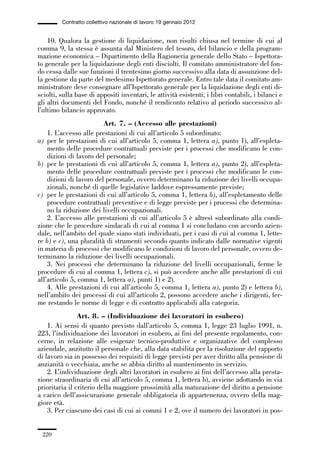06-legislazione_197_246:06-legislazione_197_246 30/01/13 17:38 Pagina 220




                       Contratto collettivo nazionale di lavoro 19 gennaio 2012


                 10. Qualora la gestione di liquidazione, non risulti chiusa nel termine di cui al
             comma 9, la stessa è assunta dal Ministero del tesoro, del bilancio e della program-
             mazione economica – Dipartimento della Ragioneria generale dello Stato – Ispettora-
             to generale per la liquidazione degli enti disciolti. Il comitato amministratore del fon-
             do cessa dalle sue funzioni il trentesimo giorno successivo alla data di assunzione del-
             la gestione da parte del medesimo Ispettorato generale. Entro tale data il comitato am-
             ministratore deve consegnare all’Ispettorato generale per la liquidazione degli enti di-
             sciolti, sulla base di appositi inventari, le attività esistenti, i libri contabili, i bilanci e
             gli altri documenti del Fondo, nonché il rendiconto relativo al periodo successivo al-
             l’ultimo bilancio approvato.
                                      Art. 7. – (Accesso alle prestazioni)
                 1. L’accesso alle prestazioni di cui all’articolo 5 subordinato:
             a) per le prestazioni di cui all’articolo 5, comma 1, lettera a), punto 1), all’espleta-
                 mento delle procedure contrattuali previste per i processi che modificano le con-
                 dizioni di lavoro del personale;
             b) per le prestazioni di cui all’articolo 5, comma 1, lettera a), punto 2), all’espleta-
                 mento delle procedure contrattuali previste per i processi che modificano le con-
                 dizioni di lavoro del personale, ovvero determinano la riduzione dei livelli occupa-
                 zionali, nonché di quelle legislative laddove espressamente previste;
             c) per le prestazioni di cui all’articolo 5, comma 1, lettera b), all’espletamento delle
                 procedure contrattuali preventive e di legge previste per i processi che determina-
                 no la riduzione dei livelli occupazionali.
                 2. L’accesso alle prestazioni di cui all’articolo 5 è altresì subordinato alla condi-
             zione che le procedure sindacali di cui al comma 1 si concludano con accordo azien-
             dale, nell’ambito del quale siano stati individuati, per i casi di cui al comma 1, lette-
             re b) e c), una pluralità di strumenti secondo quanto indicato dalle normative vigenti
             in materia di processi che modificano le condizioni di lavoro del personale, ovvero de-
             terminano la riduzione dei livelli occupazionali.
                 3. Nei processi che determinano la riduzione del livelli occupazionali, ferme le
             procedure di cui al comma 1, lettera c), si può accedere anche alle prestazioni di cui
             all’articolo 5, comma 1, lettera a), punti 1) e 2).
                 4. Alle prestazioni di cui all’articolo 5, comma 1, lettera a), punto 2) e lettera b),
             nell’ambito dei processi di cui all’articolo 2, possono accedere anche i dirigenti, fer-
             me restando le norme di legge e di contratto applicabili alla categoria.
                             Art. 8. – (Individuazione dei lavoratori in esubero)
                 1. Ai sensi di quanto previsto dall’articolo 5, comma 1, legge 23 luglio 1991, n.
             223, l’individuazione dei lavoratori in esubero, ai fini del presente regolamento, con-
             cerne, in relazione alle esigenze tecnico-produttive e organizzative del complesso
             aziendale, anzitutto il personale che, alla data stabilita per la risoluzione del rapporto
             di lavoro sia in possesso dei requisiti di legge previsti per aver diritto alla pensione di
             anzianità o vecchiaia, anche se abbia diritto al mantenimento in servizio.
                 2. L’individuazione degli altri lavoratori in esubero ai fini dell’accesso alla presta-
             zione straordinaria di cui all’articolo 5, comma 1, lettera b), avviene adottando in via
             prioritaria il criterio della maggiore prossimità alla maturazione del diritto a pensione
             a carico dell’assicurazione generale obbligatoria di appartenenza, ovvero della mag-
             giore età.
                 3. Per ciascuno dei casi di cui ai commi 1 e 2, ove il numero dei lavoratori in pos-


               220
 