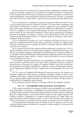 06-legislazione_197_246:06-legislazione_197_246 30/01/13 17:38 Pagina 223




                                               Contratto collettivo nazionale di lavoro 19 gennaio 2012


                 10. Nei casi di cui al comma 9, il versamento della contribuzione correlata è effet-
             tuato per il periodo compreso tra la cessazione del rapporto di lavoro e la maturazio-
             ne dei requisiti minimi richiesti per il diritto a pensione di anzianità o vecchiaia; l’as-
             segno straordinario, esclusa pertanto la predetta contribuzione correlata, è corrisposto
             sino alla fine del mese antecedente a quello previsto per la decorrenza della pensio-
             ne.
                 11. La contribuzione correlata per i periodi di erogazione delle prestazioni a favo-
             re dei lavoratori interessati da riduzione di orario o da sospensione temporanea del-
             l’attività di cui all’articolo 5, comma 1, lettera a), punto 2), e per i periodi di eroga-
             zione dell’assegno straordinario di sostegno del reddito di cui all’articolo 5, comma 1,
             lettera b), compresi tra la cessazione del rapporto di lavoro e la maturazione dei re-
             quisiti minimi di età o anzianità contributiva richiesti per la maturazione del diritto a
             pensione di anzianità o vecchiaia, è versata a carico del Fondo ed è utile per il con-
             seguimento del diritto alla pensione, ivi compresa quella di anzianità, e per la deter-
             minazione della sua misura.
                 12. La contribuzione correlata nei casi di riduzione dell’orario di lavoro o di so-
             spensione temporanea dell’attività lavorativa, nonché per i periodi di erogazione del-
             l’assegno straordinario per il sostegno al reddito, è calcolata sulla base della retribu-
             zione di cui al comma 7.
                 13. Le somme occorrenti alla copertura della contribuzione correlata, nei casi di ri-
             duzione dell’orario di lavoro o di sospensione temporanea dell’attività lavorativa, non-
             ché per i periodi di erogazione dell’assegno straordinario per il sostegno al reddito, so-
             no calcolate sulla base dell’aliquota di finanziamento del Fondo pensioni lavoratori di-
             pendenti tempo per tempo vigente e versate a carico del Fondo per ciascun trimestre
             entro il trimestre successivo.
                 14. Il suddetto assegno straordinario e la contribuzione correlata sono corrisposti
             previa rinuncia esplicita al preavviso ed alla relativa indennità sostitutiva, nonché, in
             particolare per i lavoratori cui si applica il contratto collettivo Acri, ad eventuali ulte-
             riori benefici previsti dalla contrattazione collettiva, connessi all’anticipata risoluzio-
             ne del rapporto per riduzione di posti o soppressione o trasformazione di servizi o uf-
             fici.
                 15. Nei casi in cui l’importo dell’indennità di mancato preavviso sia superiore al-
             l’importo complessivo degli assegni straordinari spettanti, il datore di lavoro corri-
             sponderà al lavoratore, sempreché abbia formalmente effettuato la rinuncia al preav-
             viso, in aggiunta agli assegni suindicati una indennità una tantum, di importo pari al-
             la differenza tra i trattamenti sopra indicati.
                 16. In mancanza di detta rinuncia, il lavoratore decade da entrambi i benefici.
                         Art. 11. – (Cumulabilità della prestazione straordinaria)
                 1. Gli assegni straordinari di sostegno al reddito sono incompatibili con i redditi da
             lavoro dipendente o autonomo, eventualmente acquisiti durante il periodo di fruizio-
             ne degli assegni medesimi, derivanti da attività lavorativa prestata a favore di altri sog-
             getti, ad esempio banche, concessionari della riscossione, altri soggetti operanti nel-
             l’ambito creditizio o finanziario, ivi compresi quelli operanti nel campo degli stru-
             menti finanziari, nonché dei fondi comuni e servizi di investimento, che svolgono at-
             tività in concorrenza con il datore di lavoro presso cui prestava servizio l’interessato.
                 2. Contestualmente all’acquisizione dei redditi di cui al comma 1, cessa la corre-
             sponsione degli assegni straordinari di sostegno al reddito, nonché il versamento dei
             contributi figurativi.


                                                                                                          223
 