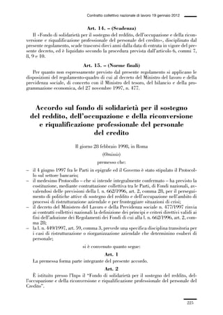 06-legislazione_197_246:06-legislazione_197_246 30/01/13 17:38 Pagina 225




                                               Contratto collettivo nazionale di lavoro 19 gennaio 2012


                                             Art. 14. – (Scadenza)
                 Il «Fondo di solidarietà per il sostegno del reddito, dell’occupazione e della ricon-
             versione e riqualificazione professionale del personale del credito», disciplinato dal
             presente regolamento, scade trascorsi dieci anni dalla data di entrata in vigore del pre-
             sente decreto, ed è liquidato secondo la procedura prevista dall’articolo 6, commi 7,
             8, 9 e 10.
                                         Art. 15. – (Norme finali)
                Per quanto non espressamente previsto dal presente regolamento si applicano le
             disposizioni del regolamento-quadro di cui al decreto del Ministro del lavoro e della
             previdenza sociale, di concerto con il Ministro del tesoro, del bilancio e della pro-
             grammazione economica, del 27 novembre 1997, n. 477.


                Accordo sul fondo di solidarietà per il sostegno
               del reddito, dell’occupazione e della riconversione
                  e riqualificazione professionale del personale
                                    del credito
                                        Il giorno 28 febbraio 1998, in Roma
                                                        (Omissis)
                                                     premesso che:
             – il 4 giugno 1997 fra le Parti in epigrafe ed il Governo è stato stipulato il Protocol-
               lo sul settore bancario;
             – il medesimo Protocollo – che si intende integralmente confermato – ha previsto la
               costituzione, mediante contrattazione collettiva tra le Parti, di Fondi nazionali, av-
               valendosi delle previsioni della l. n. 662/1996, art. 2, comma 28, per il persegui-
               mento di politiche attive di sostegno del reddito e dell’occupazione nell’ambito di
               processi di ristrutturazione aziendale e per fronteggiare situazioni di crisi;
             – il decreto del Ministero del Lavoro e della Previdenza sociale n. 477/1997 rinvia
               ai contratti collettivi nazionali la definizione dei principi e criteri direttivi validi ai
               fini dell’adozione dei Regolamenti dei Fondi di cui alla l. n. 662/1996, art. 2, com-
               ma 28;
             – la l. n. 449/1997, art. 59, comma 3, prevede una specifica disciplina transitoria per
               i casi di ristrutturazione o riorganizzazione aziendale che determinino esuberi di
               personale;
                                            si è convenuto quanto segue:
                                                    Art. 1
                 La premessa forma parte integrante del presente accordo.
                                                     Art. 2
                 È istituito presso l’Inps il “Fondo di solidarietà per il sostegno del reddito, del-
             l’occupazione e della riconversione e riqualificazione professionale del personale del
             Credito”.


                                                                                                          225
 