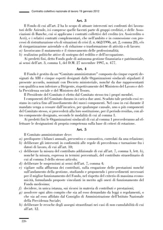 06-legislazione_197_246:06-legislazione_197_246 30/01/13 17:38 Pagina 226




                       Contratto collettivo nazionale di lavoro 19 gennaio 2012


                                                       Art. 3
                 Il Fondo di cui all’art. 2 ha lo scopo di attuare interventi nei confronti dei lavora-
             tori delle Aziende, ivi comprese quelle facenti parte di gruppi creditizi, e delle Asso-
             ciazioni di Banche, cui si applicano i contratti collettivi del credito (ex Assicredito o
             Acri), e i relativi contratti complementari, che nell’ambito e in connessione con pro-
             cessi di ristrutturazione e/o di situazioni di crisi (l. n. 662/1996, art. 2, comma 28), e/o
             di riorganizzazione aziendale o di riduzione o trasformazione di attività o di lavoro:
             a) favoriscano il mutamento e il rinnovamento delle professionalità;
             b) realizzino politiche attive di sostegno del reddito e dell’occupazione.
                 Ai predetti fini, detto Fondo gode di autonoma gestione finanziaria e patrimoniale,
             ai sensi dell’art. 3, comma 1, del D.M. 27 novembre 1997, n. 477.
                                                       Art. 4
                 Il Fondo è gestito da un “Comitato amministratore” composto da cinque esperti de-
             signati da ABI e cinque esperti designati dalle Organizzazioni sindacali stipulanti il
             presente accordo, nominati con Decreto ministeriale, nonché da due rappresentanti
             con qualifica non inferiore a Dirigente, rispettivamente del Ministero del Lavoro e del-
             la Previdenza sociale e del Ministero del Tesoro.
                 Il Presidente del Comitato è eletto dal Comitato stesso tra i propri membri.
                 I componenti del Comitato durano in carica due anni. Scaduto tale periodo essi re-
             stano in carica fino all’insediamento dei nuovi componenti. Nel caso in cui durante il
             mandato venga a cessare dall’incarico, per qualunque causale, uno o più componenti
             del Comitato stesso, si provvederà alla loro sostituzione, per il periodo residuo, con al-
             tro componente designato, secondo le modalità di cui al comma 1.
                 Ai predetti fini le Organizzazioni sindacali di cui al comma 1 provvederanno ad ef-
             fettuare le designazioni di propria competenza sulla base di criteri di rotazione.
                                                            Art. 5
                Il Comitato amministratore deve:
             a) predisporre i bilanci annuali, preventivo e consuntivo, corredati da una relazione;
             b) deliberare gli interventi in conformità alle regole di precedenza e turnazione fra i
                datori di lavoro, di cui all’art. 10;
             c) deliberare la misura del contributo addizionale di cui all’art. 7, comma 1, lett. b),
                nonché la misura, espressa in termini percentuali, del contributo straordinario di
                cui al comma 3 dello stesso articolo;
             d) deliberare le sospensioni ai sensi dell’art. 7, comma 4;
             e) vigilare sulla affluenza dei contributi, sulla erogazione delle prestazioni nonché
                sull’andamento della gestione, studiando e proponendo i provvedimenti necessari
                per il miglior funzionamento del Fondo, nel rispetto del criterio di massima econo-
                micità, formulando proposte vincolanti in merito agli oneri di funzionamento del
                Fondo medesimo;
             f) decidere, in unica istanza, sui ricorsi in materia di contributi e prestazioni;
             g) assolvere ogni altro compito che sia ad esso demandato da leggi o regolamenti, o
                che sia ad esso affidato dal Consiglio di Amministrazione dell’Istituto Nazionale
                della Previdenza Sociale;
             h) deliberare le revoche degli assegni straordinari nei casi di non cumulabilità di cui
                all’art. 12.


               226
 