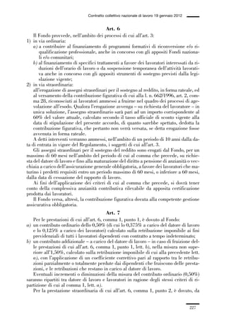 06-legislazione_197_246:06-legislazione_197_246 30/01/13 17:38 Pagina 227




                                               Contratto collettivo nazionale di lavoro 19 gennaio 2012


                                                       Art. 6
                 Il Fondo provvede, nell’ambito dei processi di cui all’art. 3:
             1) in via ordinaria:
                 a) a contribuire al finanziamento di programmi formativi di riconversione e/o ri-
                    qualificazione professionale, anche in concorso con gli appositi Fondi naziona-
                    li e/o comunitari;
                 b) al finanziamento di specifici trattamenti a favore dei lavoratori interessati da ri-
                    duzioni dell’orario di lavoro o da sospensione temporanea dell’attività lavorati-
                    va anche in concorso con gli appositi strumenti di sostegno previsti dalla legi-
                    slazione vigente;
             2) in via straordinaria:
                 all’erogazione di assegni straordinari per il sostegno al reddito, in forma rateale, ed
                 al versamento della contribuzione figurativa di cui alla l. n. 662/1996, art. 2, com-
                 ma 28, riconosciuti ai lavoratori ammessi a fruirne nel quadro dei processi di age-
                 volazione all’esodo. Qualora l’erogazione avvenga – su richiesta del lavoratore – in
                 unica soluzione, l’assegno straordinario sarà pari ad un importo corrispondente al
                 60% del valore attuale, calcolato secondo il tasso ufficiale di sconto vigente alla
                 data di stipulazione del presente accordo, di quanto sarebbe spettato, dedotta la
                 contribuzione figurativa, che pertanto non verrà versata, se detta erogazione fosse
                 avvenuta in forma rateale.
                 A detti interventi verranno ammessi, nell’ambito di un periodo di 10 anni dalla da-
             ta di entrata in vigore del Regolamento, i soggetti di cui all’art. 3.
                 Gli assegni straordinari per il sostegno del reddito sono erogati dal Fondo, per un
             massimo di 60 mesi nell’ambito del periodo di cui al comma che precede, su richie-
             sta del datore di lavoro e fino alla maturazione del diritto a pensione di anzianità o vec-
             chiaia a carico dell’assicurazione generale obbligatoria, a favore dei lavoratori che ma-
             turino i predetti requisiti entro un periodo massimo di 60 mesi, o inferiore a 60 mesi,
             dalla data di cessazione del rapporto di lavoro.
                 Ai fini dell’applicazione dei criteri di cui al comma che precede, si dovrà tener
             conto della complessiva anzianità contributiva rilevabile da apposita certificazione
             prodotta dai lavoratori.
                 Il Fondo versa, altresì, la contribuzione figurativa dovuta alla competente gestione
             assicurativa obbligatoria.
                                                       Art. 7
                Per le prestazioni di cui all’art. 6, comma 1, punto 1, è dovuto al Fondo:
             a) un contributo ordinario dello 0,50% (di cui lo 0,375% a carico del datore di lavoro
                e lo 0,125% a carico dei lavoratori) calcolato sulla retribuzione imponibile ai fini
                previdenziali di tutti i lavoratori dipendenti con contratto a tempo indeterminato;
             b) un contributo addizionale – a carico del datore di lavoro – in caso di fruizione del-
                le prestazioni di cui all’art. 6, comma 1, punto 1, lett. b), nella misura non supe-
                riore all’1,50%, calcolato sulla retribuzione imponibile di cui alla precedente lett.
                a), con l’applicazione di un coefficiente correttivo pari al rapporto tra le retribu-
                zioni parzialmente o totalmente perdute dai dipendenti che fruiscono delle presta-
                zioni, e le retribuzioni che restano in carico al datore di lavoro.
                Eventuali incrementi o diminuzioni della misura del contributo ordinario (0,50%)
             saranno ripartiti tra datore di lavoro e lavoratori in ragione degli stessi criteri di ri-
             partizione di cui al comma 1, lett. a).
                Per la prestazione straordinaria di cui all’art. 6, comma 1, punto 2, è dovuto, da


                                                                                                          227
 