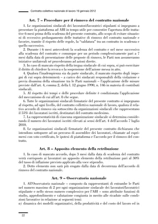 01-parte generale_15_88:01-parte generale_15_88 04/02/13 09:20 Pagina 22




                       Contratto collettivo nazionale di lavoro 19 gennaio 2012


                     Art. 7 – Procedure per il rinnovo del contratto nazionale
                 1. Le organizzazioni sindacali dei lavoratori/lavoratrici stipulanti si impegnano a
             presentare la piattaforma ad ABI in tempo utile per consentire l’apertura delle tratta-
             tive 6 mesi prima della scadenza del presente contratto, allo scopo di evitare situazio-
             ni di eccessivo prolungamento delle trattative di rinnovo del contratto nazionale e
             favorire, tramite il rispetto delle regole, la “saldatura” tra un contratto in scadenza e
             quello successivo.
                 2. Durante i 6 mesi antecedenti la scadenza del contratto e nel mese successivo
             alla scadenza del contratto e comunque per un periodo complessivamente pari a 7
             mesi dalla data di presentazione delle proposte di rinnovo, le Parti non assumeranno
             iniziative unilaterali né procederanno ad azioni dirette.
                 3. In caso di mancato rispetto della tregua sindacale di cui sopra, si può esercitare
             il diritto di chiedere la revoca o la sospensione dell’azione messa in atto.
                 4. Qualora l’inadempienza sia da parte sindacale, il mancato rispetto degli impe-
             gni di cui sopra determinerà – a carico dei sindacati responsabili della violazione e
             previa disamina della situazione tra le Parti nazionali – l’applicazione delle misure
             previste dall’art. 4, comma 2, della l. 12 giugno 1990, n. 146 in materia di contributi
             sindacali.
                 5. Al rispetto dei tempi e delle procedure definite è condizionata l’applicazione
             del meccanismo di cui all’art. 8 che segue.
                 6. Tutte le organizzazioni sindacali firmatarie del presente contratto si impegnano
             al rispetto, ad ogni livello, del contratto collettivo nazionale di lavoro, qualora il rela-
             tivo accordo di rinnovo sia sottoscritto da organizzazioni sindacali che rappresentano
             il 55% dei lavoratori iscritti, destinatari del contratto medesimo.
                 7. La rappresentatività di ciascuna organizzazione sindacale si determina conside-
             rando il numero dei lavoratori iscritti rilevati ai sensi dell’art. 4 dell’accordo 7 luglio
             2010.
                 8. Le organizzazioni sindacali firmatarie del presente contratto dichiarano che
             intendono sottoporre ad un percorso di assemblee dei lavoratori, chiamate ad espri-
             mersi con voto certificato, le ipotesi di piattaforma e l’accordo per il rinnovo del con-
             tratto.

                              Art. 8 – Apposito elemento della retribuzione
                1. In caso di mancato accordo, dopo 3 mesi dalla data di scadenza del contratto
             verrà corrisposto ai lavoratori un apposito elemento della retribuzione pari al 30%
             del tasso di inflazione previsto applicato alla voce stipendio.
                2. Detto elemento non sarà più erogato dalla data di decorrenza dell’accordo di
             rinnovo del contratto nazionale.

                                        Art. 9 – Osservatorio nazionale
                 1. All’Osservatorio nazionale – composto da rappresentanti di entrambe le Parti
             nel numero massimo di 2 per ogni organizzazione sindacale dei lavoratori/lavoratrici
             stipulante e nello stesso numero complessivo per l’ABI – sono attribuite funzioni di
             studio, approfondimento e valutazione congiunta in merito alle ricadute sulle condi-
             zioni lavorative in relazione ai seguenti temi:
             a) dinamica dei modelli organizzativi, della produttività e del costo del lavoro ed in


                22
 