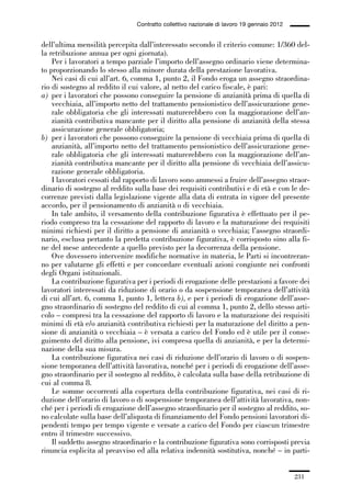 06-legislazione_197_246:06-legislazione_197_246 30/01/13 17:38 Pagina 231




                                               Contratto collettivo nazionale di lavoro 19 gennaio 2012


             dell’ultima mensilità percepita dall’interessato secondo il criterio comune: 1/360 del-
             la retribuzione annua per ogni giornata).
                 Per i lavoratori a tempo parziale l’importo dell’assegno ordinario viene determina-
             to proporzionando lo stesso alla minore durata della prestazione lavorativa.
                 Nei casi di cui all’art. 6, comma 1, punto 2, il Fondo eroga un assegno straordina-
             rio di sostegno al reddito il cui valore, al netto del carico fiscale, è pari:
             a) per i lavoratori che possono conseguire la pensione di anzianità prima di quella di
                 vecchiaia, all’importo netto del trattamento pensionistico dell’assicurazione gene-
                 rale obbligatoria che gli interessati maturerebbero con la maggiorazione dell’an-
                 zianità contributiva mancante per il diritto alla pensione di anzianità della stessa
                 assicurazione generale obbligatoria;
             b) per i lavoratori che possono conseguire la pensione di vecchiaia prima di quella di
                 anzianità, all’importo netto del trattamento pensionistico dell’assicurazione gene-
                 rale obbligatoria che gli interessati maturerebbero con la maggiorazione dell’an-
                 zianità contributiva mancante per il diritto alla pensione di vecchiaia dell’assicu-
                 razione generale obbligatoria.
                 I lavoratori cessati dal rapporto di lavoro sono ammessi a fruire dell’assegno straor-
             dinario di sostegno al reddito sulla base dei requisiti contributivi e di età e con le de-
             correnze previsti dalla legislazione vigente alla data di entrata in vigore del presente
             accordo, per il pensionamento di anzianità o di vecchiaia.
                 In tale ambito, il versamento della contribuzione figurativa è effettuato per il pe-
             riodo compreso tra la cessazione del rapporto di lavoro e la maturazione dei requisiti
             minimi richiesti per il diritto a pensione di anzianità o vecchiaia; l’assegno straordi-
             nario, esclusa pertanto la predetta contribuzione figurativa, è corrisposto sino alla fi-
             ne del mese antecedente a quello previsto per la decorrenza della pensione.
                 Ove dovessero intervenire modifiche normative in materia, le Parti si incontreran-
             no per valutarne gli effetti e per concordare eventuali azioni congiunte nei confronti
             degli Organi istituzionali.
                 La contribuzione figurativa per i periodi di erogazione delle prestazioni a favore dei
             lavoratori interessati da riduzione di orario o da sospensione temporanea dell’attività
             di cui all’art. 6, comma 1, punto 1, lettera b), e per i periodi di erogazione dell’asse-
             gno straordinario di sostegno del reddito di cui al comma 1, punto 2, dello stesso arti-
             colo – compresi tra la cessazione del rapporto di lavoro e la maturazione dei requisiti
             minimi di età e/o anzianità contributiva richiesti per la maturazione del diritto a pen-
             sione di anzianità o vecchiaia – è versata a carico del Fondo ed è utile per il conse-
             guimento del diritto alla pensione, ivi compresa quella di anzianità, e per la determi-
             nazione della sua misura.
                 La contribuzione figurativa nei casi di riduzione dell’orario di lavoro o di sospen-
             sione temporanea dell’attività lavorativa, nonché per i periodi di erogazione dell’asse-
             gno straordinario per il sostegno al reddito, è calcolata sulla base della retribuzione di
             cui al comma 8.
                 Le somme occorrenti alla copertura della contribuzione figurativa, nei casi di ri-
             duzione dell’orario di lavoro o di sospensione temporanea dell’attività lavorativa, non-
             ché per i periodi di erogazione dell’assegno straordinario per il sostegno al reddito, so-
             no calcolate sulla base dell’aliquota di finanziamento del Fondo pensioni lavoratori di-
             pendenti tempo per tempo vigente e versate a carico del Fondo per ciascun trimestre
             entro il trimestre successivo.
                 Il suddetto assegno straordinario e la contribuzione figurativa sono corrisposti previa
             rinuncia esplicita al preavviso ed alla relativa indennità sostitutiva, nonché – in parti-


                                                                                                          231
 