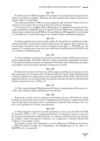 06-legislazione_197_246:06-legislazione_197_246 30/01/13 17:38 Pagina 233




                                               Contratto collettivo nazionale di lavoro 19 gennaio 2012


                                                      Art. 13
                 È istituita presso l’ABI l’anagrafe dei lavoratori che percepiscono l’assegno straor-
             dinario di sostegno al reddito, sulla base dei dati trasmessi dai singoli Associati, nel
             rispetto della l. n. 675/1996.
                 Con cadenza periodica l’ABI invia riservatamente agli Associati l’elenco dei lavo-
             ratori di cui al comma che precede ai fini di favorirne il reimpiego.
                 Gli Associati che si avvalgano della collaborazione di soggetti che percepiscono l’as-
             segno straordinario, stipulando con essi rapporto di lavoro dipendente o autonomo, sono
             tenuti a darne comunicazione all’ABI, per la cancellazione dall’anagrafe di cui al comma
             1 e al Fondo per la revoca dell’assegno e la cessazione della contribuzione figurativa.
                                                      Art. 14
                 Le Parti stipulanti il presente accordo, al fine di disciplinare le modalità di trasfe-
             rimento al Fondo e di gestione, da parte dello stesso, dei rapporti attivi e passivi de-
             rivanti dagli eventuali accordi in tema di esuberi di cui alla l. n. 449/1997, art. 59,
             comma 3, si incontreranno entro due mesi dalla data di pubblicazione del D.M. nella
             G.U. attuativo del Regolamento.
                                                      Art. 15
                 Le Parti stipulanti si impegnano ad attivare le fonti istitutive delle forme di previ-
             denza complementare del settore, affinché i relativi trattamenti riguardanti i lavorato-
             ri che fruiscono delle prestazioni straordinarie del Fondo, siano armonizzati, per quan-
             to possibile, con le previsioni contenute nel presente accordo.
                                                       Art. 16
                 Il diritto dei lavoratori che fruiscono dell’assegno straordinario di sostegno al red-
             dito a proseguire il versamento dei contributi sindacali a favore della Organizzazione
             sindacale stipulante di appartenenza sarà salvaguardato all’atto della risoluzione del
             rapporto di lavoro con la sottoscrizione di apposita clausola inserita nel documento di
             rinuncia al preavviso di cui all’art. 11.
                                                     Art. 17
                Le Parti concorderanno il Regolamento del Fondo, in applicazione del presente ac-
             cordo, entro 10 giorni dalla stipulazione del medesimo.
                                                     Art. 18
                 Il presente accordo, che ha carattere sperimentale, decorre dall’entrata in vigore
             del Decreto interministeriale recante il Regolamento del Fondo e scadrà trascorsi 10
             anni da tale data; esso potrà essere eventualmente rinnovato alla scadenza con i cri-
             teri e per il periodo che le Parti concorderanno.
                                                    Art. 19
                Le Parti stipulanti il presente accordo chiedono ai sensi e per gli effetti del D.M.
             27 novembre 1997, n. 477 ai competenti Dicasteri di emanare le norme ivi previste
             per il personale dipendente dalle Aziende, ivi comprese quelle facenti parte di grup-
             pi creditizi e delle Associazioni di Banche, cui si applicano i contratti collettivi del
             credito (ex Assicredito o Acri).
                Il presente accordo viene depositato a cura di ABI presso il Ministero del Lavoro
             e della Previdenza Sociale per l’emanazione del Regolamento di cui alla l. n.
             662/1996, art. 2, comma 28.


                                                                                                          233
 