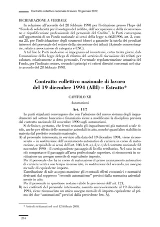 06-legislazione_197_246:06-legislazione_197_246 30/01/13 17:38 Pagina 234




                       Contratto collettivo nazionale di lavoro 19 gennaio 2012


             DICHIARAZIONE A VERBALE
                 In relazione all’accordo del 28 febbraio 1998 per l’istituzione presso l’Inps del
             “Fondo di solidarietà per il sostegno del reddito, dell’occupazione e della riconversio-
             ne e riqualificazione professionale del personale del Credito”, le Parti convengono
             sull’opportunità di un Fondo nazionale ai sensi della legge n. 662/1996, art. 2, com-
             ma 28, per l’individuazione degli strumenti idonei a garantire la tutela dei peculiari
             interessi del personale del settore della riscossione dei tributi (Aziende concessiona-
             rie, relativa associazione di categoria e CNC).
                 A tal fine le Parti medesime si impegnano ad incontrarsi, entro trenta giorni. dal-
             l’emanazione della legge delega di riforma del servizio di riscossione dei tributi per
             valutare, relativamente a detto personale, l’eventuale regolamentazione attuativa del
             Fondo, per l’indicato settore, secondo i principi e i criteri direttivi convenuti nel cita-
             to accordo del 28 febbraio 1998.


                          Contratto collettivo nazionale di lavoro
                         del 19 dicembre 1994 (ABI) – Estratto*
                                                       CAPITOLO XII
                                                         Automatismi
                                                      Art. 117
                 Le parti stipulanti convengono che con l’adozione del nuovo sistema degli inqua-
             dramenti nel settore bancario e finanziario viene a modificarsi la disciplina prevista
             dal contratto nazionale 23 novembre 1990 sugli automatismi.
                 Si definisce, pertanto, che fermi restando gli inquadramenti già maturati a tale ti-
             tolo, anche per effetto delle normative aziendali in atto, nonché quant’altro stabilito in
             materia dal predetto contratto nazionale:
             A) al personale interessato, in servizio alla data del 19 dicembre 1994, viene ricono-
                 sciuto – in sostituzione dell’avanzamento automatico di carriera in corso di matu-
                 razione, acquisibile ai sensi dell’art. 108, lett. a), b) e c) del contratto nazionale 23
                 novembre 1990 – il corrispondente passaggio di livello retributivo. Nel caso in cui
                 ciò comportasse il passaggio all’area professionale superiore, si riconoscerà in so-
                 stituzione un assegno mensile di equivalente importo.
                 Per il personale che ha in corso di maturazione il primo avanzamento automatico
                 di carriera verrà a suo tempo riconosciuto, in sostituzione del secondo, un assegno
                 mensile di equivalente importo.
                 L’attribuzione di tale assegno mantiene gli eventuali effetti economici e normativi
                 derivanti dal soppresso “secondo automatismo” previsti dalla normativa aziendal-
                 mente in atto.
                 Per il personale in questione restano valide le previsioni dell’art. 121;
             B) nei confronti del personale interessato, assunto successivamente al 19 dicembre
                 1994, viene riconosciuto un unico assegno mensile di importo equivalente al pri-
                 mo dei due “automatismi” previsti dalla precedente lett. A).


                 * Articoli richiamati nel ccnl 12 febbraio 2005.


               234
 