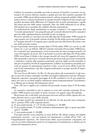 06-legislazione_197_246:06-legislazione_197_246 30/01/13 17:38 Pagina 235




                                               Contratto collettivo nazionale di lavoro 19 gennaio 2012


                 Laddove la normativa aziendale preveda un numero di benefici economici e/o au-
                 tomatici di carriera ulteriori rispetto a quanto previsto dal contratto nazionale 23
                 novembre 1990, questi ultimi manterranno le cadenze temporali stabilite dalla nor-
                 mativa stessa e saranno trasformati in assegni mensili; l’importo di tali assegni sarà
                 peraltro decurtato della differenza tra l’importo del secondo automatismo e quello
                 del primo previsto dalle norme nazionali, oltre che della indennità di cui all’art.
                 121 qualora fosse assorbita dai suddetti ulteriori automatismi.
                 La trasformazione degli automatismi in assegni economici e la soppressione del
                 “secondo automatismo” non pregiudicano gli eventuali ulteriori benefici normativi
                 previsti dalle regolamentazioni aziendali in atto in materia.
                 Presso le aziende ove non fosse previsto alla data del 19 dicembre 1994 il grado di
                 capo reparto, per il personale assunto al primo livello della terza area professiona-
                 le l’assegno mensile è di importo pari a quello previsto alla lettera B), primo com-
                 ma, della presente norma;
             C) per il personale interessato assunto dopo il 19 dicembre 1994, nei casi di cui alle
                 lettere d), e), f) e g) dell’art. 108 del contratto nazionale 23 novembre 1990 (bene-
                 fici economici per automatismo), verrà riconosciuto un unico assegno mensile nel
                 corso del rapporto di lavoro. Per il personale in servizio alla data del 19 dicembre
                 1994, resta fermo il diritto a due assegni mensili nel corso del rapporto di lavoro.
                 Tale personale conserva le eventuali ulteriori più favorevoli previsioni economiche
                 e normative, rispetto alla normativa nazionale, previste dagli accordi aziendali in
                 atto per il rispettivo livello di inquadramento. Laddove la normativa aziendale pre-
                 veda un numero di automatismi superiore a due, cessa di avere effetto il più ele-
                 vato di tali automatismi e gli altri vengono trasformati in assegni mensili di impor-
                 to equivalente.
                 Nei casi di cui alle lettere A), B) e C) che precedono, gli avanzamenti e/o gli asse-
             gni ivi previsti restano comunque assorbiti nel miglior trattamento inerente all’inqua-
             dramento superiore conseguito (passaggio di livello retributivo e/o di area professio-
             nale); nel caso in cui detto miglior trattamento spetti temporaneamente l’assorbimen-
             to si effettua per la durata del trattamento stesso.
                 L’art. 121 non si applica nei confronti del personale assunto dopo il 19 dicembre
             1994.
                 Le normative aziendali in atto in materia ai sensi del contratto nazionale 23 no-
             vembre 1990 saranno raccordate in modo coerente con quanto sopra disciplinato.
                 Resta fermo che, a tali titoli, non dovranno derivare nell’arco della vigenza del con-
             tratto ulteriori oneri a carico delle aziende.
                 Gli assegni mensili per anzianità di cui alla lett. C) che precede sono corrisposti,
             dal 1° gennaio 1995, nelle seguenti misure:
             a) 2a area professionale, 1° e 2° livello retributivo: L. 36.300;
             b) 2a area professionale, 3° livello retributivo (limitatamente agli ex operai specializ-
                 zati): L. 55.000;
             c) 1a area professionale: L. 24.200.
                 L’assegno mensile resta assorbito, ai sensi dell’art. 22, ultimo comma, nel miglior
             trattamento, inerente – nei casi indicati nel chiarimento a verbale all’art. 118 – al-
             l’inquadramento superiore, che l’interessato abbia successivamente conseguito; nel
             caso in cui detto trattamento spetti in via temporanea l’assorbimento si effettua per la
             durata del trattamento stesso.


                                                                                                          235
 