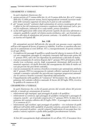 06-legislazione_197_246:06-legislazione_197_246 30/01/13 17:38 Pagina 236




                       Contratto collettivo nazionale di lavoro 19 gennaio 2012


             CHIARIMENTI A VERBALE
                Le parti stipulanti chiariscono che:
             1. quanto previsto al 3° comma della lett. A), al 3°comma della lett. B) e al 2° comma
                della lett. C) della presente norma, lascia impregiudicate eventuali successive modi-
                fiche delle normative apportate di intesa fra le parti in sede aziendale;
             2. gli “assegni mensili” sostitutivi degli automatismi di carriera mantengono gli stes-
                si effetti ai fini del trattamento economico complessivo degli interessati (ad es. pre-
                mio di rendimento, indennità di ex scala mobile, premio aziendale);
             3. ai fini dell’applicazione delle norme del presente capitolo che facciano riferimento a
                categorie, qualifiche e gradi e al relativo assetto retributivo, vale – per il periodo suc-
                cessivo alla data di stipulazione del presente contratto – la tabella di corrisponden-
                za inserita nel Capitolo III.
                                                     Art. 118
                Gli automatismi previsti dall’articolo che precede non possono essere superiori,
             nell’arco del rapporto di lavoro, al numero ivi stabilito. A tal fine si considera alla stre-
             gua di un automatismo ai sensi dell’art. 117 e, conseguentemente, di questo sostituti-
             vo ad ogni effetto:
             – il complesso dei passaggi di qualifica o grado (purché almeno in numero di due, di
                cui uno comportante passaggio di categoria) conseguiti dall’interessato prima del
                1° gennaio 1975, salvo che non dipendano da automatismo o dal titolo di studio;
             – ciascun avanzamento di carriera disposto dal 1° gennaio 1975 ad iniziativa dell’a-
                zienda (con esclusione, perciò, degli avanzamenti determinati dall’esercizio di
                mansioni superiori e di quelli derivanti dal conseguimento del titolo di studio nei
                casi già previsti dai precedenti contratti);
             – ciascun avanzamento di carriera o beneficio economico per automatismo attribuito
                dal 1° gennaio 1973 in conseguenza di contratti collettivi nazionali di lavoro o di
                contratti o normative aziendali che prevedevano comunque progressioni automati-
                che di carriera o benefici economici dipendenti dall’anzianità;
             – l’inquadramento nella qualifica di “commesso” del lavoratore che, alla data di sti-
                pulazione del contratto collettivo nazionale di lavoro del 23 luglio 1976, rivestiva
                la qualifica di commesso di 2a.
             CHIARIMENTO A VERBALE
                 Le parti chiariscono che, ai fini di quanto previsto dal secondo alinea del presente
             articolo, si intende per avanzamento di carriera:
             – relativamente agli impiegati, ogni passaggio di grado o di qualifica;
             – relativamente ai commessi, ogni passaggio di qualifica conseguente a passaggio di
                 categoria, nonché – per il periodo compreso fra il 1° gennaio 1975 e la data di sti-
                 pulazione del contratto collettivo del 23 luglio 1976 – il passaggio da commesso di
                 2a a commesso di 1a;
             – relativamente agli ausiliari, ogni passaggio di qualifica – con esclusione di quelli
                 effettuati nell’ambito delle qualifiche di guardia notturna, personale di fatica e cu-
                 stodia e personale di pulizia – purché comporti l’applicazione di una paga base (sti-
                 pendio o salario) superiore a quella della qualifica precedentemente rivestita.
                                                   Art. 119
                 Ai fini del conseguimento degli automatismi di cui all’art. 117, il lavoratore deve


               236
 