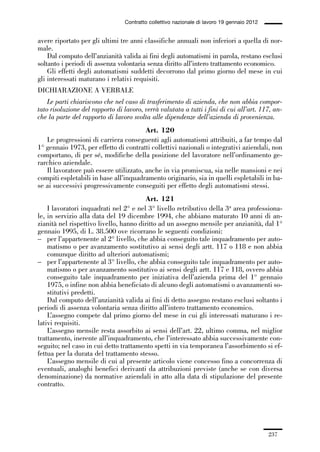 06-legislazione_197_246:06-legislazione_197_246 30/01/13 17:38 Pagina 237




                                               Contratto collettivo nazionale di lavoro 19 gennaio 2012


             avere riportato per gli ultimi tre anni classifiche annuali non inferiori a quella di nor-
             male.
                 Dal computo dell’anzianità valida ai fini degli automatismi in parola, restano esclusi
             soltanto i periodi di assenza volontaria senza diritto all’intero trattamento economico.
                 Gli effetti degli automatismi suddetti decorrono dal primo giorno del mese in cui
             gli interessati maturano i relativi requisiti.
             DICHIARAZIONE A VERBALE
                 Le parti chiariscono che nel caso di trasferimento di azienda, che non abbia compor-
             tato risoluzione del rapporto di lavoro, verrà valutata a tutti i fini di cui all’art. 117, an-
             che la parte del rapporto di lavoro svolta alle dipendenze dell’azienda di provenienza.
                                                     Art. 120
                Le progressioni di carriera conseguenti agli automatismi attribuiti, a far tempo dal
             1° gennaio 1973, per effetto di contratti collettivi nazionali o integrativi aziendali, non
             comportano, di per sé, modifiche della posizione del lavoratore nell’ordinamento ge-
             rarchico aziendale.
                Il lavoratore può essere utilizzato, anche in via promiscua, sia nelle mansioni e nei
             compiti espletabili in base all’inquadramento originario, sia in quelli espletabili in ba-
             se ai successivi progressivamente conseguiti per effetto degli automatismi stessi.
                                                     Art. 121
                 I lavoratori inquadrati nel 2° e nel 3° livello retributivo della 3a area professiona-
             le, in servizio alla data del 19 dicembre 1994, che abbiano maturato 10 anni di an-
             zianità nel rispettivo livello, hanno diritto ad un assegno mensile per anzianità, dal 1°
             gennaio 1995, di L. 38.500 ove ricorrano le seguenti condizioni:
             – per l’appartenente al 2° livello, che abbia conseguito tale inquadramento per auto-
                 matismo o per avanzamento sostitutivo ai sensi degli artt. 117 o 118 e non abbia
                 comunque diritto ad ulteriori automatismi;
             – per l’appartenente al 3° livello, che abbia conseguito tale inquadramento per auto-
                 matismo o per avanzamento sostitutivo ai sensi degli artt. 117 e 118, ovvero abbia
                 conseguito tale inquadramento per iniziativa dell’azienda prima del 1° gennaio
                 1975, o infine non abbia beneficiato di alcuno degli automatismi o avanzamenti so-
                 stitutivi predetti.
                 Dal computo dell’anzianità valida ai fini di detto assegno restano esclusi soltanto i
             periodi di assenza volontaria senza diritto all’intero trattamento economico.
                 L’assegno compete dal primo giorno del mese in cui gli interessati maturano i re-
             lativi requisiti.
                 L’assegno mensile resta assorbito ai sensi dell’art. 22, ultimo comma, nel miglior
             trattamento, inerente all’inquadramento, che l’interessato abbia successivamente con-
             seguito; nel caso in cui detto trattamento spetti in via temporanea l’assorbimento si ef-
             fettua per la durata del trattamento stesso.
                 L’assegno mensile di cui al presente articolo viene concesso fino a concorrenza di
             eventuali, analoghi benefici derivanti da attribuzioni previste (anche se con diversa
             denominazione) da normative aziendali in atto alla data di stipulazione del presente
             contratto.




                                                                                                          237
 