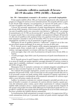 06-legislazione_197_246:06-legislazione_197_246 30/01/13 17:38 Pagina 238




                       Contratto collettivo nazionale di lavoro 19 gennaio 2012


                        Contratto collettivo nazionale di lavoro
                       del 19 dicembre 1994 (ACRI) – Estratto*
               Art. 10 – Automatismi economici e di carriera – personale impiegatizio
                 Fermo quanto stabilito all’art. 106, per il personale appartenente alla categoria im-
             piegati, lo sviluppo di carriera avviene automaticamente, fino al grado inferiore a quel-
             lo più elevato della categoria, con permanenza, in ciascuno dei gradi, pari a 7 anni,
             con note di qualifica non inferiori a “sufficiente”, anche non consecutive.
                 A favore del personale appartenente al grado immediatamente inferiore a quello
             più elevato della categoria, verrà riconosciuto, dopo 10 anni di permanenza nel grado
             con note di qualifica anche non consecutive non inferiori a “sufficiente”, un assegno
             di anzianità pari a £. 57.750 con decorrenza dal 1° gennaio 1995 per 14 mensilità. Ta-
             le assegno assorbe fino a concorrenza analoghe corresponsioni (collegate all’anzianità
             e/o alla nota di qualifica) sotto qualsiasi forma ed a qualsiasi titolo previste dai con-
             tratti integrativi aziendali in atto al 31 dicembre 1975. Lo stesso assegno sarà inoltre
             integralmente assorbito in caso di promozione al grado superiore.
                 Nell’ipotesi di note di qualifica inferiori a “sufficiente” i tempi di cui ai due com-
             ma precedenti saranno prolungati di un anno per ciascuna di dette note.
                 Per le Aziende presso i quali l’organico della categoria impiegatizia sia strutturato
             in quattro gradi, ferme restando tutte le modalità e condizioni di cui ai precedenti
             comma, i passaggi automatici avverranno sulla base dei seguenti tempi:
             – primo passaggio, dopo sette anni di permanenza nel grado meno elevato della ca-
                 tegoria;
             – secondo passaggio, dopo dodici anni di permanenza nel grado immediatamente su-
                 periore.
                 Per le Aziende presso le quali l’organico della categoria impiegatizia sia struttura-
             to su meno di 4 gradi, per quanto riguarda i passaggi automatici di carriera, restano in
             vigore tutte le modalità, condizioni e tempi previsti dai contratti aziendali integrativi
             del CCNL 12 luglio 1973.
                 Rimangono ferme le normative contenute nei contratti integrativi aziendali per le
             quali sia stata esercitata l’opzione di cui all’art. 4 del CCNL 22 luglio 1976.
                 Nei confronti del personale impiegatizio, assunto successivamente alla data di sti-
             pulazione del presente CCNL, viene riconosciuto un solo assegno mensile (due nel ca-
             so di personale assunto nel grado minimo della categoria) di importo equivalente al
             trattamento economico corrispondente all’avanzamento automatico di carriera acqui-
             sibile a sensi del primo comma che precede.
                 Laddove la normativa contenuta nei contratti integrativi aziendali preveda un nu-
             mero di benefici economici e/o automatici di carriera ulteriori rispetto a quanto pre-
             visto dal richiamato primo comma, questi ultimi manterranno le cadenze temporali
             stabilite dalla normativa stessa e saranno trasformati in assegni mensili; l’importo di
             tali assegni sarà peraltro decurtato della differenza tra l’indennità di grado del vice ca-
             po ufficio e quella del capo reparto oltreché dell’importo di cui al secondo comma qua-
             lora fosse assorbito dai suddetti ulteriori automatismi.
                 La trasformazione degli automatismi in assegni economici e la soppressione del se-
             condo automatismo (terzo per il personale assunto nel grado minimo impiegati della

                 * Articoli richiamati nel ccnl 12 febbraio 2005.


               238
 