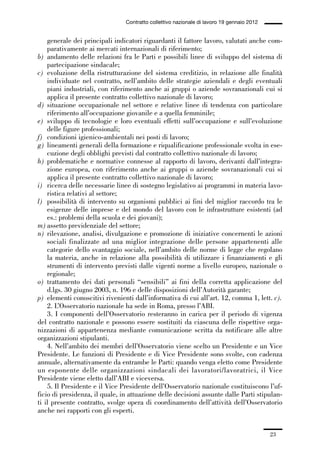 01-parte generale_15_88:01-parte generale_15_88 04/02/13 09:20 Pagina 23




                                               Contratto collettivo nazionale di lavoro 19 gennaio 2012


                 generale dei principali indicatori riguardanti il fattore lavoro, valutati anche com-
                 parativamente ai mercati internazionali di riferimento;
             b) andamento delle relazioni fra le Parti e possibili linee di sviluppo del sistema di
                 partecipazione sindacale;
             c) evoluzione della ristrutturazione del sistema creditizio, in relazione alle finalità
                 individuate nel contratto, nell’ambito delle strategie aziendali e degli eventuali
                 piani industriali, con riferimento anche ai gruppi o aziende sovranazionali cui si
                 applica il presente contratto collettivo nazionale di lavoro;
             d) situazione occupazionale nel settore e relative linee di tendenza con particolare
                 riferimento all’occupazione giovanile e a quella femminile;
             e) sviluppo di tecnologie e loro eventuali effetti sull’occupazione e sull’evoluzione
                 delle figure professionali;
             f) condizioni igienico-ambientali nei posti di lavoro;
             g) lineamenti generali della formazione e riqualificazione professionale svolta in ese-
                 cuzione degli obblighi previsti dal contratto collettivo nazionale di lavoro;
             h) problematiche e normative connesse al rapporto di lavoro, derivanti dall’integra-
                 zione europea, con riferimento anche ai gruppi o aziende sovranazionali cui si
                 applica il presente contratto collettivo nazionale di lavoro;
             i) ricerca delle necessarie linee di sostegno legislativo ai programmi in materia lavo-
                 ristica relativi al settore;
             l) possibilità di intervento su organismi pubblici ai fini del miglior raccordo tra le
                 esigenze delle imprese e del mondo del lavoro con le infrastrutture esistenti (ad
                 es.: problemi della scuola e dei giovani);
             m) assetto previdenziale del settore;
             n) rilevazione, analisi, divulgazione e promozione di iniziative concernenti le azioni
                 sociali finalizzate ad una miglior integrazione delle persone appartenenti alle
                 categorie dello svantaggio sociale, nell’ambito delle norme di legge che regolano
                 la materia, anche in relazione alla possibilità di utilizzare i finanziamenti e gli
                 strumenti di intervento previsti dalle vigenti norme a livello europeo, nazionale o
                 regionale;
             o) trattamento dei dati personali “sensibili” ai fini della corretta applicazione del
                 d.lgs. 30 giugno 2003, n. 196 e delle disposizioni dell’Autorità garante;
             p) elementi conoscitivi rivenienti dall’informativa di cui all’art. 12, comma 1, lett. c).
                 2. L’Osservatorio nazionale ha sede in Roma, presso l’ABI.
                 3. I componenti dell’Osservatorio resteranno in carica per il periodo di vigenza
             del contratto nazionale e possono essere sostituiti da ciascuna delle rispettive orga-
             nizzazioni di appartenenza mediante comunicazione scritta da notificare alle altre
             organizzazioni stipulanti.
                 4. Nell’ambito dei membri dell’Osservatorio viene scelto un Presidente e un Vice
             Presidente. Le funzioni di Presidente e di Vice Presidente sono svolte, con cadenza
             annuale, alternativamente da entrambe le Parti: quando venga eletto come Presidente
             un esponente delle organizzazioni sindacali dei lavoratori/lavoratrici, il Vice
             Presidente viene eletto dall’ABI e viceversa.
                 5. Il Presidente e il Vice Presidente dell’Osservatorio nazionale costituiscono l’uf-
             ficio di presidenza, il quale, in attuazione delle decisioni assunte dalle Parti stipulan-
             ti il presente contratto, svolge opera di coordinamento dell’attività dell’Osservatorio
             anche nei rapporti con gli esperti.


                                                                                                          23
 