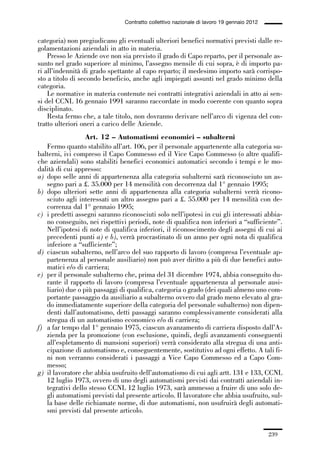 06-legislazione_197_246:06-legislazione_197_246 30/01/13 17:38 Pagina 239




                                               Contratto collettivo nazionale di lavoro 19 gennaio 2012


             categoria) non pregiudicano gli eventuali ulteriori benefici normativi previsti dalle re-
             golamentazioni aziendali in atto in materia.
                 Presso le Aziende ove non sia previsto il grado di Capo reparto, per il personale as-
             sunto nel grado superiore al minimo, l’assegno mensile di cui sopra, è di importo pa-
             ri all’indennità di grado spettante al capo reparto; il medesimo importo sarà corrispo-
             sto a titolo di secondo beneficio, anche agli impiegati assunti nel grado minimo della
             categoria.
                 Le normative in materia contenute nei contratti integrativi aziendali in atto ai sen-
             si del CCNL 16 gennaio 1991 saranno raccordate in modo coerente con quanto sopra
             disciplinato.
                 Resta fermo che, a tale titolo, non dovranno derivare nell’arco di vigenza del con-
             tratto ulteriori oneri a carico delle Aziende.
                               Art. 12 – Automatismi economici – subalterni
                Fermo quanto stabilito all’art. 106, per il personale appartenente alla categoria su-
             balterni, ivi compreso il Capo Commesso ed il Vice Capo Commesso (o altre qualifi-
             che aziendali) sono stabiliti benefici economici automatici secondo i tempi e le mo-
             dalità di cui appresso:
             a) dopo selle anni di appartenenza alla categoria subalterni sarà riconosciuto un as-
                segno pari a £. 35.000 per 14 mensilità con decorrenza dal 1° gennaio 1995;
             b) dopo ulteriori sette anni di appartenenza alla categoria subalterni verrà ricono-
                sciuto agli interessati un altro assegno pari a £. 55.000 per 14 mensilità con de-
                correnza dal 1° gennaio 1995;
             c) i predetti assegni saranno riconosciuti solo nell’ipotesi in cui gli interessati abbia-
                no conseguito, nei rispettivi periodi, note di qualifica non inferiori a “sufficiente”.
                Nell’ipotesi di note di qualifica inferiori, il riconoscimento degli assegni di cui ai
                precedenti punti a) e b), verrà procrastinato di un anno per ogni nota di qualifica
                inferiore a “sufficiente”;
             d) ciascun subalterno, nell’arco del suo rapporto di lavoro (compresa l’eventuale ap-
                partenenza al personale ausiliario) non può aver diritto a più di due benefici auto-
                matici e/o di carriera;
             e) per il personale subalterno che, prima del 31 dicembre 1974, abbia conseguito du-
                rante il rapporto di lavoro (compresa l’eventuale appartenenza al personale ausi-
                liario) due o più passaggi di qualifica, categoria o grado (dei quali almeno uno com-
                portante passaggio da ausiliario a subalterno ovvero dal grado meno elevato al gra-
                do immediatamente superiore della categoria del personale subalterno) non dipen-
                denti dall’automatismo, detti passaggi saranno complessivamente considerati alla
                stregua di un automatismo economico e/o di carriera;
             f) a far tempo dal 1° gennaio 1975, ciascun avanzamento di carriera disposto dall’A-
                zienda per la promozione (con esclusione, quindi, degli avanzamenti conseguenti
                all’espletamento di mansioni superiori) verrà considerato alla stregua di una anti-
                cipazione di automatismo e, conseguentemente, sostitutivo ad ogni effetto. A tali fi-
                ni non verranno considerati i passaggi a Vice Capo Commesso ed a Capo Com-
                messo;
             g) il lavoratore che abbia usufruito dell’automatismo di cui agli artt. 131 e 133, CCNL
                12 luglio 1973, ovvero di uno degli automatismi previsti dai contratti aziendali in-
                tegrativi dello stesso CCNL 12 luglio 1973, sarà ammesso a fruire di uno solo de-
                gli automatismi previsti dal presente articolo. Il lavoratore che abbia usufruito, sul-
                la base delle richiamate norme, di due automatismi, non usufruirà degli automati-
                smi previsti dal presente articolo.


                                                                                                          239
 