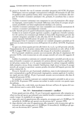 06-legislazione_197_246:06-legislazione_197_246 30/01/13 17:38 Pagina 240




                       Contratto collettivo nazionale di lavoro 19 gennaio 2012


             h) presso le Aziende che con il contratto aziendale integrativo del CCNL 24 giugno
                 1970 hanno concesso analoghe corresponsioni (collegate all’anzianità e/o alle note
                 di qualifica) sotto qualsiasi forma, dette corresponsioni sono considerate alla stre-
                 gua dei benefici economici automatici che, pertanto, le assorbono fino a concor-
                 renza;
             i) i benefici economici automatici non competono in caso di promozione alla catego-
                 ria impiegati, conservandosi l’eventuale differenza sotto forma di assegno ad per-
                 sonam assorbibile con futuri miglioramenti tabellari o di carriera;
             l) i benefici economici automatici non sono cumulabili con eventuali automatismi di
                 carriera o economici aziendalmente esistenti;
             m) nelle Aziende presso le quali l’ordinamento organico del personale subalterno è ar-
                 ticolato in un numero di gradi superiori a quattro, si applicano i benefici automa-
                 tici (di carriera e/o economici) già definiti in forza delle disposizioni previste dai
                 contratti integrativi aziendali in atto alla data del 31 dicembre 1975, anche per
                 quanto riguarda l’identificazione dei gradi cui competono.
                 Rimangono ferme le normative contenute nei contratti integrativi aziendali per le
             quali non sia stata esercitata la revoca dell’opzione di cui all’art. 12 CCNL 16 gennaio
             1991.
                 In ogni caso, fermo quanto previsto alle lettere d), e), f), e g) del presente articolo,
             l’inquadramento di cui al primo comma della norma transitoria in calce all’art. 6 del
             CCNL 6 maggio 1980 viene considerato alla stregua di un beneficio automatico.
                 Per il personale subalterno assunto successivamente alla data di stipulazione del
             presente CCNL, verrà riconosciuto un solo assegno mensile nel corso del rapporto di
             lavoro.
                 Laddove la normativa contenuta nei contratti integrativi aziendali preveda un nu-
             mero di benefici economici e/o automatici di carriera ulteriori rispetto a quelli previ-
             sti dal primo comma lett. a) e b), questi manterranno le cadenze temporali stabilite
             dalla normativa stessa, ferma restando l’attribuzione degli stessi in forma di assegni
             mensili; gli assegni in questione saranno peraltro decurtati dell’importo previsto dal
             primo comma lett. b).
                 Presso le Aziende ove, per il personale subalterno, siano in atto trattamenti econo-
             mici corrispondenti a quello del personale impiegatizio, saranno applicate le medesi-
             me regole previste dall’art. 10 per il personale assunto successivamente alla data di
             stipula del presente CCNL.
                 Le normative in materia contenute nei contratti integrativi aziendali in atto ai sen-
             si del CCNL 16 gennaio 1991 saranno raccordate in modo coerente con quanto sopra
             disciplinato.
                 Resta fermo che, a tale titolo, non dovranno derivare nell’arco di vigenza del con-
             tratto ulteriori oneri a carico delle Aziende.
                                  Art. 14 – Automatismi economici – ausiliari
                 Fermo quanto previsto all’art. 13, per il personale appartenente alla categoria au-
             siliari (esclusi gli operai specializzati) sono stabiliti benefici economici automatici se-
             condo i tempi e le modalità di cui appresso:
             a) dopo sette anni di appartenenza alla categoria, un assegno pari a £. 33.000 per 14
                 mensilità (£. 44.000 per gli operai) con decorrenza dal 1° gennaio 1995;
             b) dopo ulteriori sette anni di appartenenza alla categoria verrà riconosciuto agli in-
                 teressati un altro assegno pari a £. 33.000 per 14 mensilità (£. 44.000 per gli ope-
                 rai) con decorrenza dal 1° gennaio 1995;


               240
 