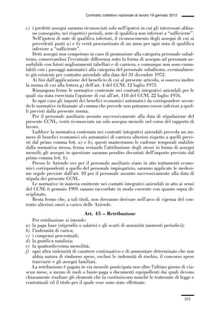 06-legislazione_197_246:06-legislazione_197_246 30/01/13 17:38 Pagina 241




                                               Contratto collettivo nazionale di lavoro 19 gennaio 2012


             c) i predetti assegni saranno riconosciuti solo nell’ipotesi in cui gli interessati abbia-
                 no conseguito, nei rispettivi periodi, note di qualifica non inferiori a “sufficiente”.
                 Nell’ipotesi di note di qualifica inferiori, il riconoscimento degli assegni di cui ai
                 precedenti punti a) e b) verrà procrastinato di un anno per ogni nota di qualifica
                 inferiore a “sufficiente”.
                 Detti assegni non competono in caso di promozione alla categoria personale subal-
             terno, conservandosi l’eventuale differenza sotto la forma di assegno ad personam as-
             sorbibile con futuri miglioramenti tabellari e di carriera, e comunque non sono cumu-
             labili con i passaggi automatici alla categoria del personale subalterno, eventualmen-
             te già esistenti per contratto aziendale alla data del 31 dicembre 1972.
                 Ai fini dall’applicazione del beneficio di cui al presente articolo, si osserva inoltre
             la norma di cui alla lettera g) dell’art. 4 del CCNL 12 luglio 1973.
                 Rimangono ferme le normative contenute nei contratti integrativi aziendali per le
             quali sia stata esercitata l’opzione di cui all’art. 118 del CCNL 22 luglio 1976.
                 In ogni caso gli importi dei benefici economici automatici da corrispondere secon-
             do le normative richiamate al comma che precede non potranno essere inferiori a quel-
             li previsti dalla presente norma.
                 Per il personale ausiliario assunto successivamente alla data di stipulazione del
             presente CCNL, verrà riconosciuto un solo assegno mensile nel corso del rapporto di
             lavoro.
                 Laddove la normativa contenuta nei contratti integrativi aziendali preveda un nu-
             mero di benefici economici e/o automatici di carriera ulteriori rispetto a quelli previ-
             sti dal primo comma lett. a) e b), questi manterranno le cadenze temporali stabilite
             dalla normativa stessa, ferma restando l’attribuzione degli stessi in forma di assegni
             mensili; gli assegni in questione saranno peraltro decurtati dell’importo previsto dal
             primo comma lett. b).
                 Presso le Aziende ove per il personale ausiliario siano in atto trattamenti econo-
             mici corrispondenti a quello del personale impiegatizio, saranno applicate le medesi-
             me regole previste dall’art. 10 per il personale assunto successivamente alla data di
             stipula dei presente CCNL.
                 Le normative in materia emittente nei contatti integrativi aziendali in atto ai sensi
             del CCNL 6 gennaio 1991 sanano raccordate in modo coerente con quanto sopra di-
             sciplinato.
                 Resta fermo che, a tali titoli, non dovranno derivare nell’arco di vigenza del con-
             tratto ulteriori oneri a carico delle Aziende.
                                              Art. 45 – Retribuzione
                Per retribuzione si intende:
             a) la paga base (stipendio o salario) e gli scarti di anzianità (aumenti periodici);
             b) l’indennità di carica;
             c) i compensi percentuali;
             d) la gratifica natalizia;
             e) la quattordicesima mensilità;
             f) ogni altra indennità di carattere continuativo e di ammontare determinato che non
                abbia natura di rimborso spese, esclusi le indennità di rischio, il concorso spese
                tranviarie e gli assegni familiari.
                La retribuzione è pagata in via mensile posticipata non oltre l’ultimo giorno di cia-
             scun mese, a mezzo di ruoli o buste-paga o documenti equipollenti dai quali devono
             chiaramente risultare gli elementi che la costituiscono nonché le trattenute di legge e
             contrattuali ed il titolo per il quale esse sono state effettuate.


                                                                                                          241
 