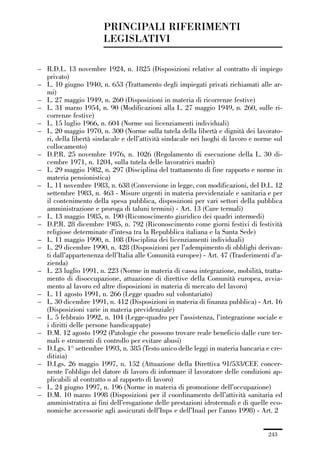 06-legislazione_197_246:06-legislazione_197_246 30/01/13 17:38 Pagina 243




                                       PRINCIPALI RIFERIMENTI
                                       LEGISLATIVI

             – R.D.L. 13 novembre 1924, n. 1825 (Disposizioni relative al contratto di impiego
               privato)
             – L. 10 giugno 1940, n. 653 (Trattamento degli impiegati privati richiamati alle ar-
               mi)
             – L. 27 maggio 1949, n. 260 (Disposizioni in materia di ricorrenze festive)
             – L. 31 marzo 1954, n. 90 (Modificazioni alla L. 27 maggio 1949, n. 260, sulle ri-
               correnze festive)
             – L. 15 luglio 1966, n. 604 (Norme sui licenziamenti individuali)
             – L. 20 maggio 1970, n. 300 (Norme sulla tutela della libertà e dignità dei lavorato-
               ri, della libertà sindacale e dell’attività sindacale nei luoghi di lavoro e norme sul
               collocamento)
             – D.P.R. 25 novembre 1976, n. 1026 (Regolamento di esecuzione della L. 30 di-
               cembre 1971, n. 1204, sulla tutela delle lavoratrici madri)
             – L. 29 maggio 1982, n. 297 (Disciplina del trattamento di fine rapporto e norme in
               materia pensionistica)
             – L. 11 novembre 1983, n. 638 (Conversione in legge, con modificazioni, del D.L. 12
               settembre 1983, n. 463 - Misure urgenti in materia previdenziale e sanitaria e per
               il contenimento della spesa pubblica, disposizioni per vari settori della pubblica
               amministrazione e proroga di taluni termini) - Art. 13 (Cure termali)
             – L. 13 maggio 1985, n. 190 (Riconoscimento giuridico dei quadri intermedi)
             – D.P.R. 28 dicembre 1985, n. 792 (Riconoscimento come giorni festivi di festività
               religiose determinate d’intesa tra la Repubblica italiana e la Santa Sede)
             – L. 11 maggio 1990, n. 108 (Disciplina dei licenziamenti individuali)
             – L. 29 dicembre 1990, n. 428 (Disposizioni per l’adempimento di obblighi derivan-
               ti dall’appartenenza dell’Italia alle Comunità europee) - Art. 47 (Trasferimenti d’a-
               zienda)
             – L. 23 luglio 1991, n. 223 (Norme in materia di cassa integrazione, mobilità, tratta-
               mento di disoccupazione, attuazione di direttive della Comunità europea, avvia-
               mento al lavoro ed altre disposizioni in materia di mercato del lavoro)
             – L. 11 agosto 1991, n. 266 (Legge quadro sul volontariato)
             – L. 30 dicembre 1991, n. 412 (Disposizioni in materia di finanza pubblica) - Art. 16
               (Disposizioni varie in materia previdenziale)
             – L. 5 febbraio 1992, n. 104 (Legge-quadro per l’assistenza, l’integrazione sociale e
               i diritti delle persone handicappate)
             – D.M. 12 agosto 1992 (Patologie che possono trovare reale beneficio dalle cure ter-
               mali e strumenti di controllo per evitare abusi)
             – D.Lgs. 1° settembre 1993, n. 385 (Testo unico delle leggi in materia bancaria e cre-
               ditizia)
             – D.Lgs. 26 maggio 1997, n. 152 (Attuazione della Direttiva 91/533/CEE concer-
               nente l’obbligo del datore di lavoro di informare il lavoratore delle condizioni ap-
               plicabili al contratto o al rapporto di lavoro)
             – L. 24 giugno 1997, n. 196 (Norme in materia di promozione dell’occupazione)
             – D.M. 10 marzo 1998 (Disposizioni per il coordinamento dell’attività sanitaria ed
               amministrativa ai fini dell’erogazione delle prestazioni idrotermali e di quelle eco-
               nomiche accessorie agli assicurati dell’Inps e dell’Inail per l’anno 1998) - Art. 2


                                                                                               243
 