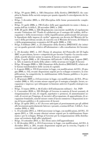 06-legislazione_197_246:06-legislazione_197_246 30/01/13 17:38 Pagina 245




                                               Contratto collettivo nazionale di lavoro 19 gennaio 2012


             – D.Lgs. 19 agosto 2005, n. 188 (Attuazione della direttiva 2001/86/CE che com-
               pleta lo Statuto della società europea per quanto riguarda il coinvolgimento dei la-
               voratori)
             – D.Lgs. 5 dicembre 2005, n. 252 (Disciplina delle forme pensionistiche comple-
               mentari)
             – D.Lgs. 11 aprile 2006, n. 198 (Codice delle pari opportunità tra uomo e donna, a
               norma dell’art. 6 della L. 28 novembre 2005, n. 246)
             – D.M. 28 aprile 2006, n. 226 (Regolamento concernente modifiche al regolamento
               recante l’istituzione del “Fondo di solidarietà per il sostegno del reddito, dell’oc-
               cupazione e della riconversione e della riqualificazione professionale del persona-
               le dipendente dalle imprese di credito” approvato con decreto del Ministro del la-
               voro e della previdenza sociale, di concerto con il Ministro del tesoro, del bilancio
               e della programmazione economica del 28 aprile 2000, n. 158)
             – D.Lgs. 6 febbraio 2007, n. 25 (Attuazione della direttiva 2002/14/CE che istitui-
               sce un quadro generale relativo all’informazione e alla consultazione dei lavorato-
               ri)
             – L. 24 dicembre 2007, n. 247 (Norme di attuazione del Protocollo del 23 luglio
               2007 su previdenza, lavoro e competitività per favorire l’equità e la crescita soste-
               nibili, nonché ulteriori norme in materia di lavoro e previdenza sociale)
             – D.Lgs. 9 aprile 2008, n. 81 (Attuazione dell’articolo 1 della legge 3 agosto 2007,
               n. 123, in materia di tutela della salute e della sicurezza nei luoghi di lavoro)
             – D.Lgs. 30 maggio 2008, n. 108 (Attuazione della direttiva 2005/56/CE, relativa al-
               le fusioni transfrontaliere delle società di capitali)
             – L. 6 agosto 2008, n. 133 (Conversione in legge, con modificazioni, del D.L. 25 giu-
               gno 2008, n. 112, recante disposizioni urgenti per lo sviluppo economico, la sem-
               plificazione, la competitività, la stabilizzazione della finanza pubblica e la pere-
               quazione tributaria)
             – L. 28 gennaio 2009, n. 2 (Conversione in legge, con modificazioni, del D.L. 29 no-
               vembre 2008, n. 185, recante misure urgenti per il sostegno a famiglie, lavoro, oc-
               cupazione e impresa e per ridisegnare in funzione anticrisi il quadro strategico na-
               zionale)
             – D.Lgs. 15 marzo 2010, n. 66 (Codice dell’ordinamento militare) - Art. 1929
             – L. 4 novembre 2010, n. 183 (Deleghe al Governo in materia di lavori usuranti, di
               riorganizzazione di enti, di congedi, aspettative e permessi, di ammortizzatori so-
               ciali, di servizi per l’impiego, di incentivi all’occupazione, di apprendistato, di oc-
               cupazione femminile, nonché misure contro il lavoro sommerso e disposizioni in te-
               ma di lavoro pubblico e di controversie di lavoro)
             – D.Lgs. 21 aprile 2011, n. 67 (Accesso anticipato al pensionamento per gli addetti
               alle lavorazioni particolarmente faticose e pesanti, a norma dell’art. 1 della L. 4 no-
               vembre 2010, n. 183)
             – L. 14 settembre 2011, n. 148 (Conversione in legge, con modificazioni, del D.L. 13
               agosto 2011, n. 138, recante ulteriori misure urgenti per la stabilizzazione finan-
               ziaria e per lo sviluppo. Delega al Governo per la riorganizzazione della distribu-
               zione sul territorio degli uffici giudiziari)
             – D.Lgs. 14 settembre 2011, n. 167 (Testo unico dell’apprendistato)
             – L. 22 dicembre 2011, n. 214 (Conversione in legge, con modificazioni, del D.L. 6
               dicembre 2011, n. 201, recante disposizioni urgenti per la crescita, l’equità e il
               consolidamento dei conti pubblici)


                                                                                                          245
 