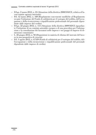 06-legislazione_197_246:06-legislazione_197_246 30/01/13 17:38 Pagina 246




                       Contratto collettivo nazionale di lavoro 19 gennaio 2012


             – D.Lgs. 2 marzo 2012, n. 24 (Attuazione della direttiva 2008/104/CE, relativa al la-
               voro tramite agenzia interinale)
             – D.I. 12 marzo 2012, n. 180 (Regolamento concernente modifiche al Regolamento
               recante l’istituzione del Fondo di solidarietà per il sostegno del reddito, dell’occu-
               pazione e della riconversione e riqualificazione professionale del personale dipen-
               dente dalle imprese del credito)
             – D.Lgs. 22 giugno 2012, n. 113 (Attuazione della direttiva 2009/38/CE riguardan-
               te l’istituzione di un comitato aziendale europeo o di una procedura per l’informa-
               zione e la consultazione dei lavoratori nelle imprese e nei gruppi di imprese di di-
               mensioni comunitarie)
             – L. 28 giugno 2012, n. 92 (Disposizioni in materia di riforma del mercato del lavo-
               ro in una prospettiva di crescita)
             – D.I. 3 agosto 2012, n. 67329 (Fondo di solidarietà per il sostegno del reddito, del-
               l’occupazione e della riconversione e riqualificazione professionale del personale
               dipendente dalle imprese di credito)




               246
 