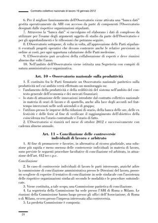 01-parte generale_15_88:01-parte generale_15_88 04/02/13 09:20 Pagina 24




                       Contratto collettivo nazionale di lavoro 19 gennaio 2012


                 6. Per il migliore funzionamento dell’Osservatorio viene attivata una “banca dati”
             gestita operativamente da ABI con accesso da parte di componenti l’Osservatorio
             designati dalle rispettive organizzazioni stipulanti.
                 7. Attraverso la “banca dati” si raccolgono ed elaborano i dati di complesso da
             utilizzare per l’esame degli argomenti oggetto di studio da parte dell’Osservatorio e
             per gli approfondimenti e le riflessioni che potranno seguire.
                 8. L’Osservatorio sottopone, di volta in volta, all’approvazione delle Parti stipulan-
             ti eventuali progetti operativi che devono contenere anche le relative previsioni in
             ordine ai costi, per ogni opportuna valutazione delle Parti medesime.
                 9. L’Osservatorio può avvalersi della collaborazione di esperti e deve riunirsi
             almeno due volte l’anno.
                 10. Nell’ambito dell’Osservatorio viene istituita una Segreteria con compiti di
             natura amministrativa e organizzativa.

                          Art. 10 – Osservatorio nazionale sulla produttività
                1. È costituito fra le Parti firmatarie un Osservatorio nazionale paritetico sulla
             produttività nel cui ambito verrà effettuato un monitoraggio su:
             – l’andamento della produttività e della redditività del sistema nell’ambito del con-
                testo generale dell’economia e dei mercati finanziari;
             – lo stato di attuazione delle innovazioni introdotte dal contratto collettivo nazionale
                in materia di orari di lavoro e di sportello, anche alla luce degli accordi nel frat-
                tempo intervenuti nelle sedi aziendali o di gruppo;
             – l’utilizzo presso le imprese della riduzioni di orario, della banca delle ore, delle ex
                festività e delle ferie al fine di verificare il raggiungimento dell’obiettivo della
                coincidenza tra l’orario contrattuale e l’orario di fatto.
                2. L’Osservatorio si riunirà nel mese di ottobre 2012 e successivamente con
             cadenza almeno annuale.

                                 Art. 11 – Conciliazione delle controversie
                                      individuali di lavoro e arbitrato
                 1. Al fine di promuovere e favorire, in alternativa al ricorso giudiziale, una solu-
             zione più rapida e meno onerosa delle controversie individuali in materia di lavoro,
             sono previste le seguenti procedure facoltative di conciliazione ed arbitrato, in attua-
             zione dell’art. 412 ter c.p.c.
             Conciliazione
                 2. In caso di controversie individuali di lavoro le parti interessate, anziché adire
             la commissione di conciliazione amministrativa presso le Direzioni del lavoro, posso-
             no scegliere di esperire il tentativo di conciliazione in sede sindacale con l’assistenza
             delle rispettive organizzazioni sindacali secondo le modalità e le procedure sottoindi-
             cate.
                 3. Viene costituita, a tale scopo, una Commissione paritetica di conciliazione.
                 4. La segreteria della Commissione ha sede presso l’ABI di Roma o Milano. Le
             riunioni della Commissione hanno luogo presso gli uffici dell’Associazione, di Roma
             o di Milano, ovvero presso l’impresa interessata alla controversia.
                 5. La predetta Commissione è composta:


                24
 