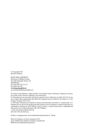 07-analitico_247_256:07-fine_247_256 30/01/13 17:39 Pagina 256




             © Copyright 2013
             Bancaria Editrice

             BANCARIA EDITRICE
             Divisione di ABIServizi Spa
             Via delle Botteghe Oscure, 54
             00186 Roma
             Tel. (06) 6767.391-2-3-4-5
             Fax (06) 6767.397
             www.bancariaeditrice.it
             servizioclienti@bancariaeditrice.it

             È vietata la riproduzione, anche parziale, con qualsiasi mezzo effettuata, compresa la fotoco-
             pia, anche ad uso interno o didattico, non autorizzata.
             Le fotocopie per uso personale del lettore possono essere effettuate nei limiti del 15% di cia-
             scun volume dietro pagamento alla SIAE del compenso previsto dall’art. 68, commi 4 e 5, del-
             la legge 22 aprile 1941 n. 633.
             Le fotocopie effettuate per finalità di carattere professionale, economico o commerciale o co-
             munque per uso diverso da quello personale possono essere effettuate a seguito di specifica au-
             torizzazione rilasciata da CLEARedi, Centro Licenze e Autorizzazioni per le Riproduzioni
             Editoriali, Corso di Porta Romana 108, 20122 Milano
             e-mail: autorizzazioni@clearedi.org
             sito web: www.clearedi.org.

             Grafica e impaginazione: www.archimediacomunicazione.it - Roma

             Finito di stampare nel mese di gennaio 2013
             presso Rubbettino Industrie Grafiche ed Editoriali
             88049 Soveria Mannelli (Catanzaro)
 