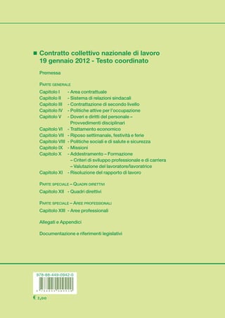 cop_ccnl_ooss_i_iv:cop_ccnl_ooss_i_iv 04/02/13 09:23 Pagina 1




                    Contratto collettivo nazionale di lavoro
                    19 gennaio 2012 - Testo coordinato
                    Premessa
                                                                                                               CCN L
                    PARTE GENERALE
                    Capitolo I    - Area contrattuale
                    Capitolo II   - Sistema di relazioni sindacali
                    Capitolo III  - Contrattazione di secondo livello
                                                                                                                            19 GENNAIO 2012
                    Capitolo IV   - Politiche attive per l’occupazione
                    Capitolo V    - Doveri e diritti del personale –
                                    Provvedimenti disciplinari




                                                                                        CCNL 19 gennaio 2012
                    Capitolo VI - Trattamento economico
                    Capitolo VII - Riposo settimanale, festività e ferie
                    Capitolo VIII - Politiche sociali e di salute e sicurezza
                    Capitolo IX - Missioni
                    Capitolo X - Addestramento – Formazione
                                    – Criteri di sviluppo professionale e di carriera
                                    – Valutazione del lavoratore/lavoratrice
                    Capitolo XI - Risoluzione del rapporto di lavoro

                    PARTE SPECIALE – QUADRI DIRETTIVI
                    Capitolo XII - Quadri direttivi

                    PARTE SPECIALE – AREE PROFESSIONALI
                    Capitolo XIII - Aree professionali

                    Allegati e Appendici
                                                                                                                  Per i quadri direttivi e per il personale
                    Documentazione e riferimenti legislativi                                                     delle aree professionali dipendenti dalle
                                                                                                               imprese creditizie, finanziarie e strumentali


                                                                                                                          TESTO COORDINATO
                   978-88-449-0942-0




                 € 2,00
 