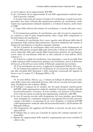 01-parte generale_15_88:01-parte generale_15_88 04/02/13 09:20 Pagina 25




                                               Contratto collettivo nazionale di lavoro 19 gennaio 2012


             a) per le imprese, da un rappresentante dell’ABI;
             b) per i lavoratori, da un rappresentante di una delle organizzazioni sindacali stipu-
                 lanti il presente contratto.
                 6. La parte interessata ad esperire il tentativo di conciliazione secondo la presente
             procedura, deve farne richiesta alla Commissione paritetica di conciliazione, anche
             tramite una organizzazione sindacale stipulante o, se trattasi di imprese, anche trami-
             te l’ABI.
                 7. Copia della richiesta del tentativo di conciliazione, è inviata alla parte conve-
             nuta.
                 8. La Commissione paritetica di conciliazione, una volta ricevuta la comunicazio-
             ne, comunica a tutte le parti, tempestivamente, data e luogo della comparizione ai
             fini del tentativo di conciliazione.
                 9. Il tentativo di conciliazione deve essere esperito entro 60 giorni dalla data di
             presentazione della richiesta alla Commissione. Trascorso inutilmente tale termine, il
             tentativo di conciliazione si considera comunque espletato.
                 10. Ove il tentativo di conciliazione abbia esito positivo, anche limitatamente ad
             una parte della pretesa avanzata dalla parte interessata, si forma un verbale che deve
             essere sottoscritto dalle parti nonché dalla Commissione paritetica di conciliazione,
             avente valore di conciliazione della lite in sede sindacale ai sensi dell’art. 2113,
             comma 4, c.c.
                 11. Il processo verbale di conciliazione viene depositato, a cura di una delle Parti
             o della segreteria della Commissione paritetica di conciliazione, presso la Direzione
             del Lavoro, ai fini del successivo inoltro al Tribunale competente per territorio.
                 12. Se la conciliazione non riesce, si applicano le disposizioni dell’art. 412 c.p.c.
                 13. La Commissione paritetica di conciliazione di cui al presente articolo è abili-
             tata alla convalida delle dimissioni e delle risoluzioni consensuali del rapporto di
             lavoro ex art. 4, comma 17, l. 28 giugno 2012, n. 92.
             Arbitrato
                 14. Ai sensi dell’art. 412 ter c.p.c. è istituito un Collegio di arbitrato per la solu-
             zione delle controversie individuali di lavoro. Salvo diverso accordo tra le parti stipu-
             lanti, il Collegio ha sede in Roma o Milano.
             a) Il Collegio è composto da tre membri, due dei quali designati rispettivamente
                 dall’ABI e dalla organizzazione sindacale stipulante il presente contratto adita dal
                 lavoratore/lavoratrice ricorrente. Il terzo membro, con funzioni di Presidente,
                 viene scelto di comune accordo da tale organizzazione sindacale e dall’ABI.
             b) In caso di mancato accordo sulla designazione del terzo membro, quest’ultimo
                 viene sorteggiato tra i nominativi compresi in una apposita lista di nomi, preventi-
                 vamente concordata o, in mancanza di ciò, viene designato, su richiesta dell’ABI
                 o dell’organizzazione sindacale adita dal lavoratore/lavoratrice, dal Presidente del
                 Tribunale di Roma.
             c) Alla designazione del supplente del Presidente si procede con gli stessi criteri
                 sopra indicati.
             d) Il Collegio dura in carica per il periodo di vigenza del contratto nazionale ed è
                 rinnovabile.
             e) Ognuno dei rappresentanti delle rispettive organizzazioni può essere sostituito di
                 volta in volta.


                                                                                                          25
 