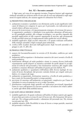01-parte generale_15_88:01-parte generale_15_88 04/02/13 09:20 Pagina 27




                                               Contratto collettivo nazionale di lavoro 19 gennaio 2012


                                          Art. 12 – Incontro annuale
                1. Ogni anno, nel corso di un apposito incontro, l’impresa fornisce agli organismi
             sindacali aziendali (su richiesta anche di uno solo di essi) una informativa sugli argo-
             menti di seguito indicati, che saranno oggetto di valutazione fra le Parti:
             A) PROSPETTIVE STRATEGICHE
             1. andamento economico e produttivo con riferimento anche ai più significativi indi-
                catori di bilancio (ivi comprese le spese per il personale), con indicazioni previ-
                sionali relative all’anno successivo;
             2. processi di riconversione e di riposizionamento strategico, di revisione dei proces-
                si organizzativi, produttivi e distributivi (con particolare attenzione all’innovazio-
                ne del portafoglio prodotti, allo sviluppo tecnologico, con specifico riguardo alle
                possibili applicazioni ed alle connesse opportunità di mercato, agli orientamenti
                ed alle possibili azioni per il miglioramento della qualità dei servizi offerti);
             3. modalità applicative degli accordi sottoscritti e di quanto realizzato nell’ambito
                delle strategie aziendali e degli eventuali piani industriali.
             4. verifica delle ricadute derivanti dall’applicazione degli Accordi aziendali o di
                gruppo ex artt. 17, 20 e 21.
             B) PROFILO STRUTTURALE
             1. numero dei lavoratori/lavoratrici in servizio al 31 dicembre, suddiviso per unità
                produttive;
             2. andamento dell’occupazione e destinazione numerica dei nuovi assunti a livello di
                unità produttiva;
             3. trasferimenti effettuati ad unità produttive situate in comune diverso (indicando
                separatamente quelli disposti su iniziativa aziendale da quelli attuati in accogli-
                mento di richieste del personale) e loro destinazione numerica alle singole unità
                produttive; rotazioni effettuate nell’ambito di quanto previsto dall’art. 97;
             4. andamento qualitativo e quantitativo dell’utilizzo delle diverse tipologie di con-
                tratto di lavoro disciplinate dal presente contratto distinte per singole unità pro-
                duttive, ivi compresi gli stage;
             5. andamento occupazionale, destinazione numerica, a livello di unità produttiva, e
                fasce orarie dei lavoratori/lavoratrici a tempo parziale;
             6. previsioni di massima sull’andamento occupazionale complessivo per l’anno di
                calendario in corso al momento in cui si svolge l’incontro;
             7. distribuzione territoriale degli sportelli con indicazioni previsionali riguardanti
                l’anno in corso sull’apertura di ciascuno sportello e sul numero dei relativi addet-
                ti, anche agli effetti della mobilità interna.
             C) QUALITÀ DELLE RISORSE UMANE
             1. modalità applicative di quanto realizzato nell’ambito di talune materie già oggetto
                di procedura preventiva in tema di orari di lavoro (art. 23), formazione del perso-
                nale (art. 72), sviluppo professionale e valutazione del personale (art. 76), sistema
                incentivante (art. 51);
             2. modalità attuative delle flessibilità in tema di lavoro a tempo parziale, mansioni
                del personale e telelavoro.


                                                                                                          27
 