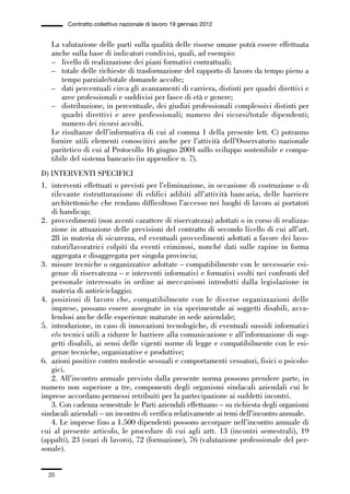 01-parte generale_15_88:01-parte generale_15_88 04/02/13 09:20 Pagina 28




                       Contratto collettivo nazionale di lavoro 19 gennaio 2012


                 La valutazione delle parti sulla qualità delle risorse umane potrà essere effettuata
                 anche sulla base di indicatori condivisi, quali, ad esempio:
                 – livello di realizzazione dei piani formativi contrattuali;
                 – totale delle richieste di trasformazione del rapporto di lavoro da tempo pieno a
                     tempo parziale/totale domande accolte;
                 – dati percentuali circa gli avanzamenti di carriera, distinti per quadri direttivi e
                     aree professionali e suddivisi per fasce di età e genere;
                 – distribuzione, in percentuale, dei giudizi professionali complessivi distinti per
                     quadri direttivi e aree professionali; numero dei ricorsi/totale dipendenti;
                     numero dei ricorsi accolti.
                 Le risultanze dell’informativa di cui al comma 1 della presente lett. C) potranno
                 fornire utili elementi conoscitivi anche per l’attività dell’Osservatorio nazionale
                 paritetico di cui al Protocollo 16 giugno 2004 sullo sviluppo sostenibile e compa-
                 tibile del sistema bancario (in appendice n. 7).
             D) INTERVENTI SPECIFICI
             1. interventi effettuati o previsti per l’eliminazione, in occasione di costruzione o di
                rilevante ristrutturazione di edifici adibiti all’attività bancaria, delle barriere
                architettoniche che rendano difficoltoso l’accesso nei luoghi di lavoro ai portatori
                di handicap;
             2. provvedimenti (non aventi carattere di riservatezza) adottati o in corso di realizza-
                zione in attuazione delle previsioni del contratto di secondo livello di cui all’art.
                28 in materia di sicurezza, ed eventuali provvedimenti adottati a favore dei lavo-
                ratori/lavoratrici colpiti da eventi criminosi, nonché dati sulle rapine in forma
                aggregata e disaggregata per singola provincia;
             3. misure tecniche o organizzative adottate – compatibilmente con le necessarie esi-
                genze di riservatezza – e interventi informativi e formativi svolti nei confronti del
                personale interessato in ordine ai meccanismi introdotti dalla legislazione in
                materia di antiriciclaggio;
             4. posizioni di lavoro che, compatibilmente con le diverse organizzazioni delle
                imprese, possano essere assegnate in via sperimentale ai soggetti disabili, avva-
                lendosi anche delle esperienze maturate in sede aziendale;
             5. introduzione, in caso di innovazioni tecnologiche, di eventuali sussidi informatici
                e/o tecnici utili a ridurre le barriere alla comunicazione e all’informazione di sog-
                getti disabili, ai sensi delle vigenti norme di legge e compatibilmente con le esi-
                genze tecniche, organizzative e produttive;
             6. azioni positive contro molestie sessuali e comportamenti vessatori, fisici o psicolo-
                gici.
                2. All’incontro annuale previsto dalla presente norma possono prendere parte, in
             numero non superiore a tre, componenti degli organismi sindacali aziendali cui le
             imprese accordano permessi retribuiti per la partecipazione ai suddetti incontri.
                3. Con cadenza semestrale le Parti aziendali effettuano – su richiesta degli organismi
             sindacali aziendali – un incontro di verifica relativamente ai temi dell’incontro annuale.
                4. Le imprese fino a 1.500 dipendenti possono accorpare nell’incontro annuale di
             cui al presente articolo, le procedure di cui agli artt. 13 (incontri semestrali), 19
             (appalti), 23 (orari di lavoro), 72 (formazione), 76 (valutazione professionale del per-
             sonale).


                28
 