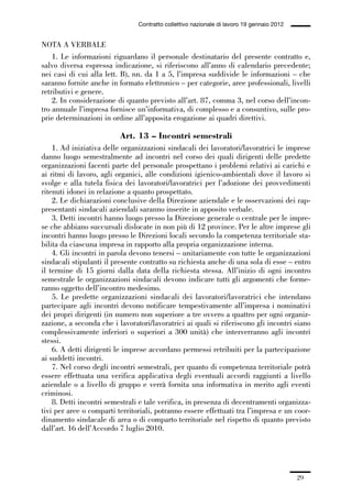 01-parte generale_15_88:01-parte generale_15_88 04/02/13 09:20 Pagina 29




                                               Contratto collettivo nazionale di lavoro 19 gennaio 2012


             NOTA A VERBALE
                 1. Le informazioni riguardano il personale destinatario del presente contratto e,
             salvo diversa espressa indicazione, si riferiscono all’anno di calendario precedente;
             nei casi di cui alla lett. B), nn. da 1 a 5, l’impresa suddivide le informazioni – che
             saranno fornite anche in formato elettronico – per categorie, aree professionali, livelli
             retributivi e genere.
                 2. In considerazione di quanto previsto all’art. 87, comma 3, nel corso dell’incon-
             tro annuale l’impresa fornisce un’informativa, di complesso e a consuntivo, sulle pro-
             prie determinazioni in ordine all’apposita erogazione ai quadri direttivi.

                                         Art. 13 – Incontri semestrali
                 1. Ad iniziativa delle organizzazioni sindacali dei lavoratori/lavoratrici le imprese
             danno luogo semestralmente ad incontri nel corso dei quali dirigenti delle predette
             organizzazioni facenti parte del personale prospettano i problemi relativi ai carichi e
             ai ritmi di lavoro, agli organici, alle condizioni igienico-ambientali dove il lavoro si
             svolge e alla tutela fisica dei lavoratori/lavoratrici per l’adozione dei provvedimenti
             ritenuti idonei in relazione a quanto prospettato.
                 2. Le dichiarazioni conclusive della Direzione aziendale e le osservazioni dei rap-
             presentanti sindacali aziendali saranno inserite in apposito verbale.
                 3. Detti incontri hanno luogo presso la Direzione generale o centrale per le impre-
             se che abbiano succursali dislocate in non più di 12 province. Per le altre imprese gli
             incontri hanno luogo presso le Direzioni locali secondo la competenza territoriale sta-
             bilita da ciascuna impresa in rapporto alla propria organizzazione interna.
                 4. Gli incontri in parola devono tenersi – unitariamente con tutte le organizzazioni
             sindacali stipulanti il presente contratto su richiesta anche di una sola di esse – entro
             il termine di 15 giorni dalla data della richiesta stessa. All’inizio di ogni incontro
             semestrale le organizzazioni sindacali devono indicare tutti gli argomenti che forme-
             ranno oggetto dell’incontro medesimo.
                 5. Le predette organizzazioni sindacali dei lavoratori/lavoratrici che intendano
             partecipare agli incontri devono notificare tempestivamente all’impresa i nominativi
             dei propri dirigenti (in numero non superiore a tre ovvero a quattro per ogni organiz-
             zazione, a seconda che i lavoratori/lavoratrici ai quali si riferiscono gli incontri siano
             complessivamente inferiori o superiori a 300 unità) che interverranno agli incontri
             stessi.
                 6. A detti dirigenti le imprese accordano permessi retribuiti per la partecipazione
             ai suddetti incontri.
                 7. Nel corso degli incontri semestrali, per quanto di competenza territoriale potrà
             essere effettuata una verifica applicativa degli eventuali accordi raggiunti a livello
             aziendale o a livello di gruppo e verrà fornita una informativa in merito agli eventi
             criminosi.
                 8. Detti incontri semestrali e tale verifica, in presenza di decentramenti organizza-
             tivi per aree o comparti territoriali, potranno essere effettuati tra l’impresa e un coor-
             dinamento sindacale di area o di comparto territoriale nel rispetto di quanto previsto
             dall’art. 16 dell’Accordo 7 luglio 2010.




                                                                                                          29
 