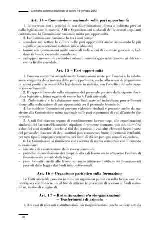 01-parte generale_15_88:01-parte generale_15_88 04/02/13 09:20 Pagina 30




                       Contratto collettivo nazionale di lavoro 19 gennaio 2012


                      Art. 14 – Commissione nazionale sulle pari opportunità
                1. In coerenza con i principi di non discriminazione diretta o indiretta previsti
             dalla legislazione in materia, ABI e Organizzazioni sindacali dei lavoratori stipulanti
             costituiscono la Commissione nazionale mista pari opportunità.
                2. La Commissione nazionale ha tra i suoi compiti:
             – stimolare nel settore la cultura delle pari opportunità anche acquisendo le più
                significative esperienze maturate aziendalmente;
             – fornire alle Commissioni miste aziendali indicazioni di carattere generale e, lad-
                dove richiesta, eventuale consulenza;
             – sviluppare momenti di raccordo e azioni di monitoraggio relativamente ai dati rac-
                colti a livello aziendale.

                                            Art. 15 – Pari opportunità
                 1. Possono costituirsi aziendalmente Commissioni miste per l’analisi e la valuta-
             zione congiunta della materia delle pari opportunità, anche allo scopo di programma-
             re azioni positive ai sensi della legislazione in materia, con l’obiettivo di valorizzare
             le risorse femminili.
                 2. Il rapporto biennale sulla situazione del personale previsto dalla vigente disci-
             plina legislativa, forma oggetto di esame fra le Parti aziendali.
                 3. L’informativa e la valutazione sono finalizzate ad individuare provvedimenti
             idonei alla realizzazione di pari opportunità per il personale femminile.
                 4. Le suddette Commissioni possono elaborare risultati e proposte anche da tra-
             sferire alla Commissione mista nazionale sulle pari opportunità di cui all’articolo che
             precede.
                 5. A tali fini ciascun organo di coordinamento facente capo alle organizzazioni
             sindacali dei lavoratori/lavoratrici stipulanti il presente contratto, può sostituire fino
             a due dei suoi membri – anche ai fini dei permessi – con altri elementi facenti parte
             del personale: ciascuno di detti sostituti può, comunque, fruire di permessi retribuiti,
             per ogni tipo di impegno correlativo, nei limiti di 25 ore per ogni anno di calendario.
                 6. Le Commissioni si riuniscono con cadenza di norma semestrale con il compito
             di esaminare:
             – iniziative di valorizzazione delle risorse femminili;
             – politiche di conciliazione dei tempi di vita e di lavoro anche attraverso l’utilizzo di
                 finanziamenti previsti dalla legge;
             – piani formativi rivolti alle lavoratrici anche attraverso l’utilizzo dei finanziamenti
                 previsti dalle leggi e dai fondi interprofessionali.

                            Art. 16 – Organismo paritetico sulla formazione
                 Le Parti aziendali possono istituire un organismo paritetico sulla formazione che
             interagisca con Enbicredito al fine di attivare le procedure di accesso ai fondi comu-
             nitari, nazionali e regionali.

                              Art. 17 – Ristrutturazioni e/o riorganizzazioni
                                        – Trasferimenti di azienda
                 1. Nei casi di rilevanti ristrutturazioni e/o riorganizzazioni (anche se derivanti da


                30
 