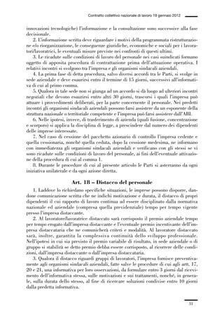 01-parte generale_15_88:01-parte generale_15_88 04/02/13 09:20 Pagina 31




                                               Contratto collettivo nazionale di lavoro 19 gennaio 2012


             innovazioni tecnologiche) l’informazione e la consultazione sono successive alla fase
             decisionale.
                 2. L’informazione scritta deve riguardare i motivi della programmata ristrutturazio-
             ne e/o riorganizzazione, le conseguenze giuridiche, economiche e sociali per i lavora-
             tori/lavoratrici, le eventuali misure previste nei confronti di questi ultimi.
                 3. Le ricadute sulle condizioni di lavoro del personale nei casi suindicati formano
             oggetto di apposita procedura di contrattazione prima dell’attuazione operativa. I
             relativi incontri si svolgono tra l’impresa e gli organismi sindacali aziendali.
                 4. La prima fase di detta procedura, salvo diversi accordi tra le Parti, si svolge in
             sede aziendale e deve esaurirsi entro il termine di 15 giorni, successivi all’informati-
             va di cui al primo comma.
                 5. Qualora in tale sede non si giunga ad un accordo si dà luogo ad ulteriori incontri
             negoziali che devono esaurirsi entro altri 30 giorni, trascorsi i quali l’impresa può
             attuare i provvedimenti deliberati, per la parte concernente il personale. Nei predetti
             incontri gli organismi sindacali aziendali possono farsi assistere da un esponente della
             struttura nazionale o territoriale competente e l’impresa può farsi assistere dall’ABI.
                 6. Nelle ipotesi, invece, di trasferimento di azienda (quali fusione, concentrazione
             e scorporo) si applica la disciplina di legge, a prescindere dal numero dei dipendenti
             delle imprese interessate.
                 7. Nel caso di cessione del pacchetto azionario di controllo l’impresa cedente e
             quella cessionaria, nonché quella ceduta, dopo la cessione medesima, ne informano
             con immediatezza gli organismi sindacali aziendali e verificano con gli stessi se vi
             sono ricadute sulle condizioni di lavoro del personale, ai fini dell’eventuale attivazio-
             ne della procedura di cui al comma 1.
                 8. Durante le procedure di cui al presente articolo le Parti si asterranno da ogni
             iniziativa unilaterale e da ogni azione diretta.

                                      Art. 18 – Distacco del personale
                 1. Laddove lo richiedano specifiche situazioni, le imprese possono disporre, dan-
             done comunicazione scritta che ne indichi motivazione e durata, il distacco di propri
             dipendenti il cui rapporto di lavoro continua ad essere disciplinato dalla normativa
             nazionale ed aziendale (compresa quella previdenziale) tempo per tempo vigente
             presso l’impresa distaccante.
                 2. Al lavoratore/lavoratrice distaccato sarà corrisposto il premio aziendale tempo
             per tempo erogato dall’impresa distaccante e l’eventuale premio incentivante dell’im-
             presa distaccataria che ne comunicherà criteri e modalità. Al lavoratore distaccato
             sarà, inoltre, garantita la complessiva continuità dello sviluppo professionale.
             Nell’ipotesi in cui sia previsto il premio variabile di risultato, in sede aziendale o di
             gruppo si stabilirà se detto premio debba essere corrisposto, al ricorrere delle condi-
             zioni, dall’impresa distaccante o dall’impresa distaccataria.
                 3. Qualora il distacco riguardi gruppi di lavoratori, l’impresa fornisce preventiva-
             mente agli organismi sindacali aziendali, fatte salve le procedure di cui agli artt. 17,
             20 e 21, una informativa per loro osservazioni, da formulare entro 3 giorni dal ricevi-
             mento dell’informativa stessa, sulle motivazioni e sui trattamenti, nonché, in genera-
             le, sulla durata dello stesso, al fine di ricercare soluzioni condivise entro 10 giorni
             dalla predetta informativa.


                                                                                                          31
 