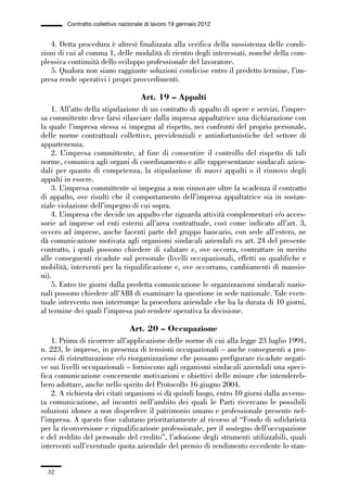 01-parte generale_15_88:01-parte generale_15_88 04/02/13 09:20 Pagina 32




                       Contratto collettivo nazionale di lavoro 19 gennaio 2012


                4. Detta procedura è altresì finalizzata alla verifica della sussistenza delle condi-
             zioni di cui al comma 1, delle modalità di rientro degli interessati, nonché della com-
             plessiva continuità dello sviluppo professionale del lavoratore.
                5. Qualora non siano raggiunte soluzioni condivise entro il predetto termine, l’im-
             presa rende operativi i propri provvedimenti.

                                                   Art. 19 – Appalti
                 1. All’atto della stipulazione di un contratto di appalto di opere e servizi, l’impre-
             sa committente deve farsi rilasciare dalla impresa appaltatrice una dichiarazione con
             la quale l’impresa stessa si impegna al rispetto, nei confronti del proprio personale,
             delle norme contrattuali collettive, previdenziali e antinfortunistiche del settore di
             appartenenza.
                 2. L’impresa committente, al fine di consentire il controllo del rispetto di tali
             norme, comunica agli organi di coordinamento e alle rappresentanze sindacali azien-
             dali per quanto di competenza, la stipulazione di nuovi appalti o il rinnovo degli
             appalti in essere.
                 3. L’impresa committente si impegna a non rinnovare oltre la scadenza il contratto
             di appalto, ove risulti che il comportamento dell’impresa appaltatrice sia in sostan-
             ziale violazione dell’impegno di cui sopra.
                 4. L’impresa che decide un appalto che riguarda attività complementari e/o acces-
             sorie ad imprese od enti esterni all’area contrattuale, così come indicato all’art. 3,
             ovvero ad imprese, anche facenti parte del gruppo bancario, con sede all’estero, ne
             dà comunicazione motivata agli organismi sindacali aziendali ex art. 24 del presente
             contratto, i quali possono chiedere di valutare e, ove occorra, contrattare in merito
             alle conseguenti ricadute sul personale (livelli occupazionali, effetti su qualifiche e
             mobilità, interventi per la riqualificazione e, ove occorrano, cambiamenti di mansio-
             ni).
                 5. Entro tre giorni dalla predetta comunicazione le organizzazioni sindacali nazio-
             nali possono chiedere all’ABI di esaminare la questione in sede nazionale. Tale even-
             tuale intervento non interrompe la procedura aziendale che ha la durata di 10 giorni,
             al termine dei quali l’impresa può rendere operativa la decisione.

                                               Art. 20 – Occupazione
                 1. Prima di ricorrere all’applicazione delle norme di cui alla legge 23 luglio 1991,
             n. 223, le imprese, in presenza di tensioni occupazionali – anche conseguenti a pro-
             cessi di ristrutturazione e/o riorganizzazione che possano prefigurare ricadute negati-
             ve sui livelli occupazionali – forniscono agli organismi sindacali aziendali una speci-
             fica comunicazione concernente motivazioni e obiettivi delle misure che intendereb-
             bero adottare, anche nello spirito del Protocollo 16 giugno 2004.
                 2. A richiesta dei citati organismi si dà quindi luogo, entro 10 giorni dalla avvenu-
             ta comunicazione, ad incontri nell’ambito dei quali le Parti ricercano le possibili
             soluzioni idonee a non disperdere il patrimonio umano e professionale presente nel-
             l’impresa. A questo fine valutano prioritariamente al ricorso al “Fondo di solidarietà
             per la riconversione e riqualificazione professionale, per il sostegno dell’occupazione
             e del reddito del personale del credito”, l’adozione degli strumenti utilizzabili, quali
             interventi sull’eventuale quota aziendale del premio di rendimento eccedente lo stan-


                32
 
