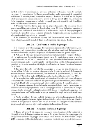 01-parte generale_15_88:01-parte generale_15_88 30/01/13 17:34 Pagina 33




                                               Contratto collettivo nazionale di lavoro 19 gennaio 2012


             dard di settore, le incentivazioni all’esodo anticipato volontario, l’uso dei contratti
             part-time, il contenimento del lavoro straordinario e delle assunzioni, i contratti di
             solidarietà, il lavoro ripartito, la mobilità interna, i distacchi di cui all’art. 18, la pos-
             sibile assegnazione a mansioni diverse anche in deroga all’art. 2103 c.c. Nell’ambito
             della procedura possono essere definiti eventuali percorsi formativi e di riqualifica-
             zione per i lavoratori/lavoratrici interessati.
                 3. Qualora l’impresa faccia parte di un gruppo bancario e la procedura di cui
             sopra, non abbia avuto esito a livello aziendale entro 20 giorni dal primo incontro, si
             dà luogo – su richiesta di una delle Parti – ad incontri a livello di capogruppo per la
             ricerca delle possibili idonee soluzioni prima che l’impresa interessata faccia ricorso
             alle previsioni di legge di cui al comma 1.
                 4. La procedura, in tutte le sue diverse fasi, deve esaurirsi, salvo diversa intesa,
             entro 50 giorni, durante i quali le Parti si astengono da ogni azione diretta.

                                  Art. 21 – Confronto a livello di gruppo
                 1. Il confronto a livello di gruppo deve articolarsi in momenti d’informazione, con-
             sultazione e di negoziazione in relazione alle ricadute derivanti dai processi di
             ristrutturazione delle imprese del gruppo. Al riguardo è stabilito quanto segue.
                 2. Nel caso di rilevanti riorganizzazioni e/o ristrutturazioni (ivi comprese le fusio-
             ni) che coinvolgano due o più imprese facenti parte del medesimo gruppo, si applica
             la procedura di cui all’art. 17 ovvero all’art. 20 a seconda dell’esistenza o meno di
             tensioni occupazionali – in unico grado – direttamente a livello della capogruppo, da
             esaurirsi nel termine massimo di 50 giorni, salvo diverse intese che si realizzassero
             fra le Parti.
                 3. Tale procedura che coinvolge la capogruppo si svolge tra una delegazione sin-
             dacale ad hoc definita nel numero e integrata dalle Segreterie nazionali delle organiz-
             zazioni sindacali stipulanti interessate, con funzioni di coordinamento, ai sensi del-
             l’art. 25 dell’Accordo 7 luglio 2010; l’impresa ha facoltà di farsi assistere da ABI.
                 4. La negoziazione – che non riguarda gli assetti retributivi – può avere ad oggetto
             le ricadute sulle condizioni di lavoro del personale quali i trasferimenti, i distacchi di
             cui all’art. 18, i livelli occupazionali, gli interventi formativi e di riqualificazione.
                 5. Si prevede, secondo le modalità che saranno definite con la capogruppo, un
             momento di verifica programmata con la capogruppo stessa e, per quanto di compe-
             tenza, a livello aziendale, sull’applicazione delle intese eventualmente raggiunte e di
             quanto realizzato nell’ambito delle strategie aziendali e degli eventuali piani indu-
             striali.
                 6. Anche al di fuori dei casi stabiliti dal presente articolo, la capogruppo illustra,
             nel corso di apposito incontro, i piani industriali alla delegazione sindacale di cui al
             comma 3, integrata nel numero fino ad un massimo di 3 rappresentanti sindacali
             appartenenti alle imprese interessate dai piani industriali medesimi.

                                  Art. 22 – Relazioni sindacali di gruppo
                1. Fermi gli accordi di gruppo in essere, in considerazione della variabilità e
             diversificazione dell’organizzazione societaria dei gruppi bancari, la capogruppo e la
             delegazione sindacale di gruppo costituita ai sensi dell’art. 25 dell’accordo 7 luglio
             2010 in materia di libertà sindacali, o comunque costituite con apposite intese, pos-


                                                                                                          33
 