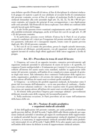01-parte generale_15_88:01-parte generale_15_88 30/01/13 17:34 Pagina 34




                       Contratto collettivo nazionale di lavoro 19 gennaio 2012


             sono definire specifici Protocolli di intesa, al fine di disciplinare le relazioni sindaca-
             li di gruppo e/o materie o parti di esse attribuite al secondo livello di contrattazione
             dal presente contratto, ovvero al fine di svolgere al medesimo livello le procedure
             sindacali demandate alla sede aziendale dagli artt. 51, 52, 72, 76, 86 e 90 del pre-
             sente contratto, nel rispetto dei principi di non sovrapposizione e non duplicazione
             nelle sedi aziendali. Tali Protocolli di intesa esplicano i loro effetti nei confronti delle
             aziende facenti parte del Gruppo.
                 2. A tale livello possono essere esaminati congiuntamente anche i profili inerenti
             alla mobilità territoriale infragruppo, anche al di fuori dei casi di cui agli artt. 17, 20
             e 21 del presente contratto.
                 3. In particolare, possono essere definite d’intesa fra le Parti di cui al primo
             comma le condizioni ed i criteri per l’erogazione del premio aziendale, nonché i rela-
             tivi parametri, indicatori ed i conseguenti importi, tenuto conto di quanto previsto
             dagli artt. 48 e 52 del presente contratto.
                 4. Nei casi di cui ai commi che precedono, presso le singole aziende interessate,
             si procederà ad effettuare, periodicamente, con gli organismi sindacali aziendali,
             appositi incontri di verifica degli effetti applicativi delle intese raggiunte a livello di
             gruppo.

                             Art. 23 – Procedura in tema di orari di lavoro
                 1. L’impresa, nel corso di un apposito incontro, comunica preventivamente agli
             organismi sindacali aziendali le articolazioni di orario di lavoro e di sportello, ivi
             compreso l’orario multiperiodale e il trattamento per i turnisti il cui orario di lavoro si
             collochi all’interno del nastro orario extra standard, stabilite in applicazione delle
             norme del presente contratto, nell’ambito di un complessivo piano annuale di gestio-
             ne degli orari stessi. Tale informativa deve contenere l’indicazione delle ragioni tec-
             niche, organizzative, produttive o di servizio che inducono ad adottare detti orari per
             quanto attiene all’utilizzo dei nastri orari eccedenti quello standard.
                 2. L’impresa – su richiesta dei predetti organismi sindacali, da formulare entro 3
             giorni dal ricevimento dell’informativa – avvia una procedura di confronto – finaliz-
             zata a ricercare soluzioni condivise – che deve esaurirsi entro 15 giorni dall’informa-
             tiva stessa, per quanto attiene all’utilizzo dei nastri orari eccedenti quello standard.
                 3. Al termine della procedura l’impresa può comunque adottare i provvedimenti
             deliberati, tenendo conto delle esigenze dei lavoratori/lavoratrici.
                 4. Nella medesima occasione, le Parti procedono ad un esame dell’andamento
             della banca delle ore.

                                    Art. 24 – Nozione di unità produttiva
                                       e organismi sindacali aziendali
                Ai fini dell’applicazione del presente contratto, per unità produttive si intendono
             quelle previste dall’art. 24 dell’Accordo 7 luglio 2010 sulle libertà sindacali; per orga-
             nismi sindacali aziendali si intendono gli organi di coordinamento delle rappresentan-
             ze sindacali aziendali facenti capo alle organizzazioni sindacali stipulanti il presente
             contratto o, in mancanza, le rappresentanze sindacali aziendali della/e unità produtti-
             va/e interessata/e di cui all’Accordo 7 luglio 2010. Si fa salvo quanto sarà concordato
             nell’ambito delle intese da definire in tema di rappresentanze sindacali unitarie.


                34
 