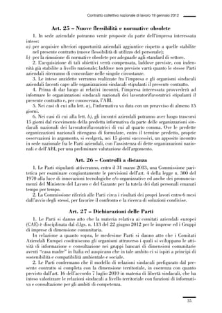 01-parte generale_15_88:01-parte generale_15_88 30/01/13 17:34 Pagina 35




                                               Contratto collettivo nazionale di lavoro 19 gennaio 2012


                           Art. 25 – Nuove flessibilità e normative obsolete
                 1. In sede aziendale potranno venir proposte da parte dell’impresa interessata
             intese:
             a) per acquisire ulteriori opportunità aziendali aggiuntive rispetto a quelle stabilite
                 nel presente contratto (nuove flessibilità di utilizzo del personale);
             b) per la rimozione di normative obsolete per adeguarle agli standard di settore.
                 2. L’acquisizione di tali obiettivi verrà compensata, laddove previste, con inden-
             nità già stabilite a livello nazionale; laddove non previsto varrà quanto le stesse Parti
             aziendali riterranno di concordare nelle singole circostanze.
                 3. Le intese anzidette verranno realizzate fra l’impresa e gli organismi sindacali
             aziendali facenti capo alle organizzazioni sindacali stipulanti il presente contratto.
                 4. Prima di dar luogo ai relativi incontri, l’impresa interessata provvederà ad
             informare le organizzazioni sindacali nazionali dei lavoratori/lavoratrici stipulanti il
             presente contratto e, per conoscenza, l’ABI.
                 5. Nei casi di cui alla lett. a), l’informativa va data con un preavviso di almeno 15
             giorni.
                 6. Nei casi di cui alla lett. b), gli incontri aziendali potranno aver luogo trascorsi
             15 giorni dal ricevimento della predetta informativa da parte delle organizzazioni sin-
             dacali nazionali dei lavoratori/lavoratrici di cui al quarto comma. Ove le predette
             organizzazioni nazionali ritengano di formulare, entro il termine predetto, proprie
             osservazioni in argomento, si svolgerà, nei 15 giorni successivi, un apposito incontro
             in sede nazionale fra le Parti aziendali, con l’assistenza di dette organizzazioni nazio-
             nali e dell’ABI, per una preliminare valutazione dell’argomento.

                                        Art. 26 – Controlli a distanza
                 1. Le Parti stipulanti attiveranno, entro il 31 marzo 2013, una Commissione pari-
             tetica per esaminare congiuntamente le previsioni dell’art. 4 della legge n. 300 del
             1970 alla luce di innovazioni tecnologiche e/o organizzative ed anche dei pronuncia-
             menti del Ministero del Lavoro e del Garante per la tutela dei dati personali emanati
             tempo per tempo.
                 2. La Commissione riferirà alle Parti circa i risultati dei propri lavori entro 6 mesi
             dall’avvio degli stessi, per favorire il confronto e la ricerca di soluzioni condivise.

                                     Art. 27 – Dichiarazioni delle Parti
                 1. Le Parti si danno atto che la materia relativa ai comitati aziendali europei
             (CAE) è disciplinata dal d.lgs. n. 113 del 22 giugno 2012 per le imprese ed i Gruppi
             di imprese di dimensione comunitaria.
                 In relazione a quanto sopra, le medesime Parti si danno atto che i Comitati
             Aziendali Europei costituiscono gli organismi attraverso i quali si sviluppano le atti-
             vità di informazione e consultazione nei gruppi bancari di dimensioni comunitarie
             aventi “casa madre” in Italia ed auspicano che in tale ambito ci si ispiri a principi di
             sostenibilità e compatibilità ambientale e sociale.
                 2. Le Parti confermano che il modello di relazioni sindacali prefigurato dal pre-
             sente contratto si completa con la dimensione territoriale, in coerenza con quanto
             previsto dall’art. 16 dell’accordo 7 luglio 2010 in materia di libertà sindacali, che ha
             inteso valorizzare le relazioni sindacali a livello territoriale con funzioni di informati-
             va e consultazione per gli ambiti di competenza.


                                                                                                          35
 